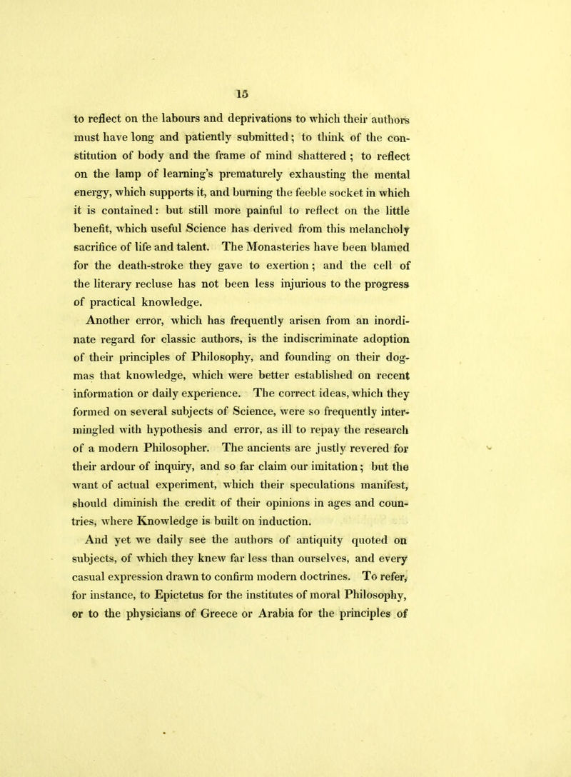 to reflect on the labours and deprivations to which their authors must have long and patiently submitted; to think of the con- stitution of body and the frame of mind shattered ; to reflect on the lamp of learning's prematurely exhausting the mental energy, which supports it, and burning the feeble socket in which it is contained: but still more painful to reflect on the little benefit, which useful Science has derived from this melancholy sacrifice of life and talent. The Monasteries have been blamed for the death-stroke they gave to exertion; and the cell of the literary recluse has not been less injurious to the progress of practical knowledge. Another error, which has frequently arisen from an inordi- nate regard for classic authors, is the indiscriminate adoption of their principles of Philosophy, and founding on their dog- mas that knowledge, which were better established on recent information or daily experience. The correct ideas, which they formed on several subjects of Science, were so frequently inter- mingled with hypothesis and error, as ill to repay the research of a modern Philosopher. The ancients are justly revered for their ardour of inquiry, and so far claim our imitation; but the want of actual experiment, which their speculations manifest, should diminish the credit of their opinions in ages and coun- tries, where Knowledge is built on induction. And yet we daily see the authors of antiquity quoted on subjects, of which they knew far less than ourselves, and every casual expression drawn to confirm modern doctrines. To refer, for instance, to Epictetus for the institutes of moral Philosophy, or to the physicians of Greece or Arabia for the principles of