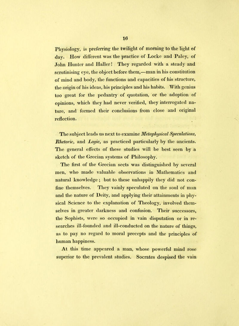 Physiology, is preferring the twilight of morning to the light of day. How different was the practice of Locke and Paley, of John Hunter and Haller! They regarded with a steady and scrutinising eye, the object before them,—man in his constitution of mind and body, the functions and capacities of his structure, the origin of his ideas, his principles and his habits. With genius too great for the pedantry of quotation, or the adoption of opinions, whicli they had never verified, they interrogated na- ture, and formed their conclusions from close and original reflection. The subject leads us next to examine Metaphysical Speculations, Rhetoric, and Logic, as practiced particularly by the ancients. The general effects of these studies will be best seen by a sketch of the Grecian systems of Philosophy. The first of the Grecian sects was distinguished by several men, who made valuable observations in Mathematics and natural knowledge; but to these unhappily they did not con- fine themselves. They vainly speculated on the soul of man and the nature of Deity, and applying their attainments in phy- sical Science to the explanation of Theology, involved them- selves in greater darkness and confusion. Their successors* the Sophists, were so occupied in vain disputation or in re- searches ill-founded and ill-conducted on the nature of things, as to pay no regard to moral precepts and the principles of human happiness. At this time appeared a man, whose powerful mind rose superior to the prevalent studies. Socrates despised the vain