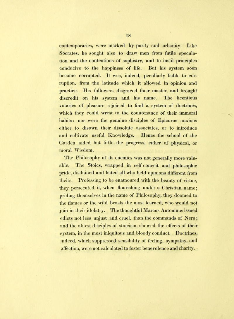contemporaries, were marked by purity and urbanity. Like Socrates, he sought also to draw men from futile specula- tion and the contentions of sophistry, and to instil principles conducive to the happiness of life. But his system soon became corrupted. It was, indeed, peculiarly liable to cor- ruption, from the latitude which it allowed in opinion and practice. His followers disgraced their master, and brought discredit on his system and his name. The licentious votaries of pleasure rejoiced to find a system of doctrines, which they could wrest to the countenance of their immoral habits: nor were the genuine disciples of Epicurus anxious either to disown their dissolute associates, or to introduce and cultivate useful Knowledge. Hence the school of the Garden aided but little the progress, either of physical, or moral Wisdom. The Philosophy of its enemies was not generally more valu- able. The Stoics, wrapped in self-conceit and philosophic pride, disdained and hated all who held opinions different from theirs. Professing to be enamoured with the beauty of virtue, they persecuted it, when flourishing under a Christian name; priding themselves in the name of Philosophy, they doomed to the flames or the wild beasts the most learned, who would not join in their idolatry. The thoughtful Marcus Antoninus issued edicts not less unjust and cruel, than the commands of Nero; and the ablest disciples of stoicism, shewed the effects of their system, in the most iniquitous and bloody conduct. Doctrines, indeed, which suppressed sensibility of feeling, sympathy, and affection, were not calculated to foster benevolence and charity,