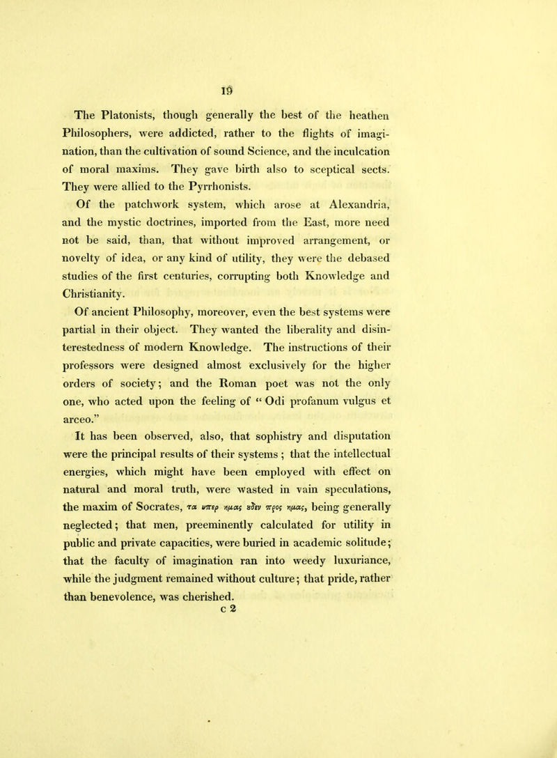 w The Platonists, though generally the best of the heathen Philosophers, were addicted, rather to the flights of imagi- nation, than the cultivation of sound Science, and the inculcation of moral maxims. They gave birth also to sceptical sects. They were allied to the Pyrrhonists. Of the patchwork system, which arose at Alexandria, and the mystic doctrines, imported from the East, more need not be said, than, that without improved arrangement, or novelty of idea, or any kind of utility, they were the debased studies of the first centuries, corrupting both Knowledge and Christianity. Of ancient Philosophy, moreover, even the best systems were partial in their object. They wanted the liberality and disin- terestedness of modern Knowledge. The instructions of their professors were designed almost exclusively for the higher orders of society; and the Roman poet was not the only one, who acted upon the feeling of  Odi profanum vulgus et arceo. It has been observed, also, that sophistry and disputation were the principal results of their systems ; that the intellectual energies, which might have been employed with effect on natural and moral truth, were wasted in vain speculations, the maxim of Socrates, t« mi? sfcv n^os vita?, being generally neglected; that men, preeminently calculated for utility in public and private capacities, were buried in academic solitude; that the faculty of imagination ran into weedy luxuriance, while the judgment remained without culture; that pride, rather than benevolence, was cherished. c 2