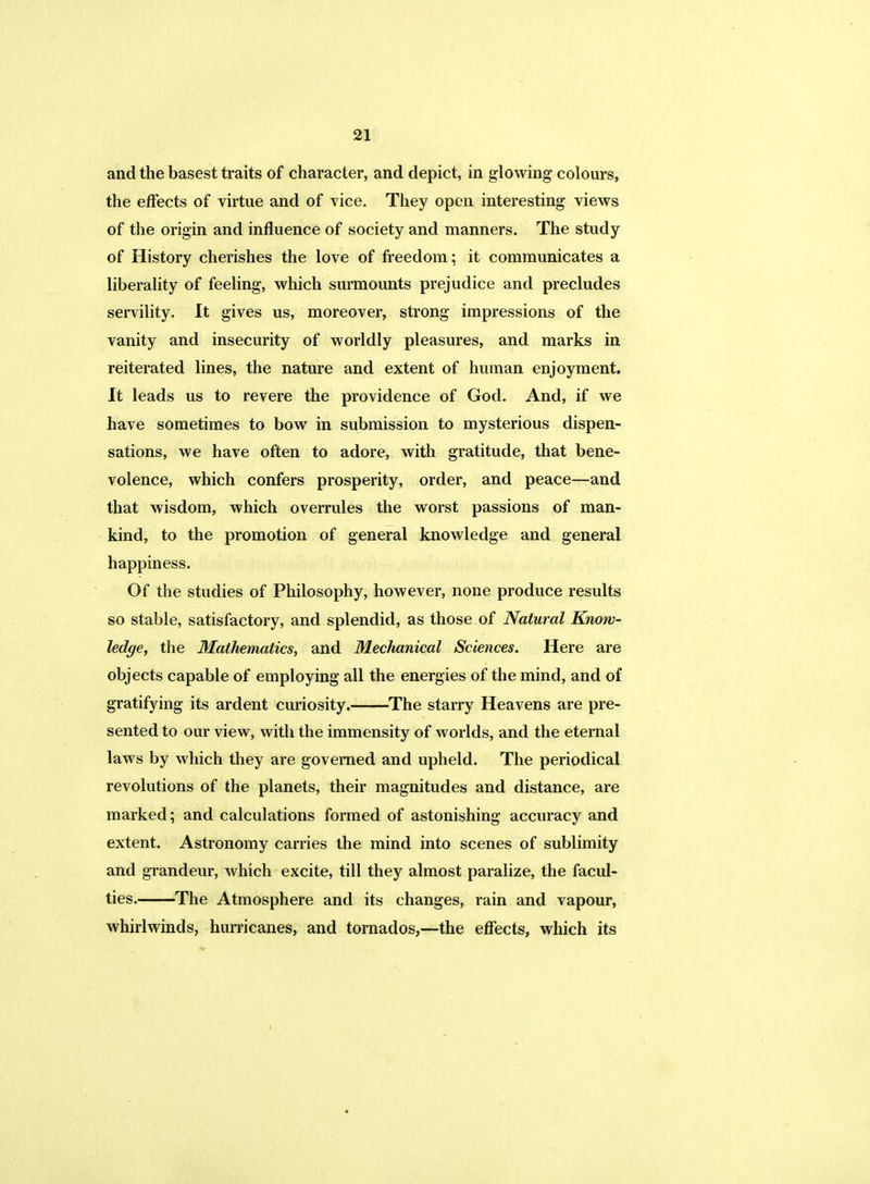 and the basest traits of character, and depict, in glowing colours, the effects of virtue and of vice. They open interesting views of the origin and influence of society and manners. The study of History cherishes the love of freedom; it communicates a liberality of feeling, which surmounts prejudice and precludes servility. It gives us, moreover, strong impressions of the vanity and insecurity of worldly pleasures, and marks in reiterated lines, the nature and extent of human enjoyment. It leads us to revere the providence of God. And, if we have sometimes to bow in submission to mysterious dispen- sations, we have often to adore, with gratitude, that bene- volence, which confers prosperity, order, and peace—and that wisdom, which overrules the worst passions of man- kind, to the promotion of general knowledge and general happiness. Of the studies of Philosophy, however, none produce results so stable, satisfactory, and splendid, as those of Natural Know- ledge, the Mathematics, and Mechanical Sciences. Here are objects capable of employing all the energies of the mind, and of gratifying its ardent curiosity. The starry Heavens are pre- sented to our view, with the immensity of worlds, and the eternal laws by which they are governed and upheld. The periodical revolutions of the planets, their magnitudes and distance, are marked; and calculations formed of astonishing accuracy and extent. Astronomy carries the mind into scenes of sublimity and grandeur, Avhich excite, till they almost paralize, the facul- ties. The Atmosphere and its changes, rain and vapour, whirlwinds, hurricanes, and tornados,—the effects, which its