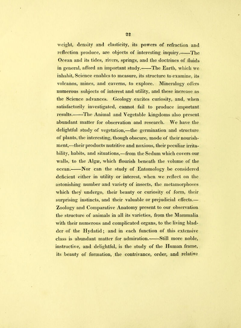 weight, density and elasticity, its powers of refraction and reflection produce, are objects of interesting inquiry. The Ocean and its tides, rivers, springs, and the doctrines of fluids in general, afford an important study. The Earth, which we inhabit, Science enables to measure, its structure to examine, its volcanos, mines, and caverns, to explore. Mineralogy offers numerous subjects of interest and utility, and these increase as the Science advances. Geology excites curiosity, and, when satisfactorily investigated, cannot fail to produce important results. The Animal and Vegetable kingdoms also present abundant matter for observation and research. We have the delightful study of vegetation,—the germination and structure of plants, the interesting, though obscure, mode of their nourish- ment,—their products nutritive and noxious, their peculiar irrita- bility, habits, and situations,—from the Sedum which covers our walls, to the Algae, which flourish beneath the volume of the ocean. Nor can the study of Entomology be considered deficient either in utility or interest, when we reflect on the astonishing number and variety of insects, the metamorphoses which they undergo, their beauty or curiosity of form, their surprising instincts, and their valuable or prejudicial effects.— Zoology and Comparative Anatomy present to our observation the structure of animals in all its varieties, from the Mammalia with their numerous and complicated organs, to the living blad- der of the Hydatid; and in each function of this extensive class is abundant matter for admiration. Still more noble, instructive, and delightful, is the study of the Human frame, its beauty of formation, the contrivance, order, and relative
