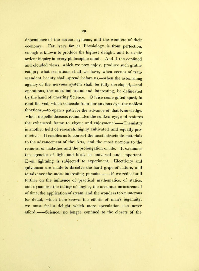 dependence of the several systems, and the wonders of their economy. Far, very far as Physiology is from perfection, enough is known to produce the highest delight, and to excite ardent inquiry in every philosophic mind. And if the confined and clouded views, which we now enjoy, produce such gratifi- cation; what sensations shall we have, when scenes of tran- scendent beauty shall spread before us,—when the astonishing agency of the nervous system shall be fully developed,—and operations, the most important and interesting, be delineated by the hand of unerring Science. O! rise some gifted spirit, to rend the veil, which conceals from our anxious eye, the noblest functions,—to open a path for the advance of that Knowledge, which dispells disease, reanimates the sunken eye, and restores the exhausted frame to vigour and enjoyment! Chemistry is another field of research, highly cultivated and equally pro- ductive. It enables us to convert the most intractable materials to the advancement of the Arts, and the most noxious to the removal of maladies and the prolongation of life. It examines the agencies of light and heat, so universal and important. Even lightning is subjected to experiment. Electricity and galvanism are made to dissolve the hard gripe of nature, and to advance the most interesting pursuits. If we reflect still further on the influence of practical mathematics, of statics, and dynamics, the taking of angles, the accurate measurement of time, the application of steam, and the wonders too numerous for detail, which here crown the efforts of man's ingenuity, we must feel a delight which mere speculation can never afford. Science, no longer confined to the closets of the \