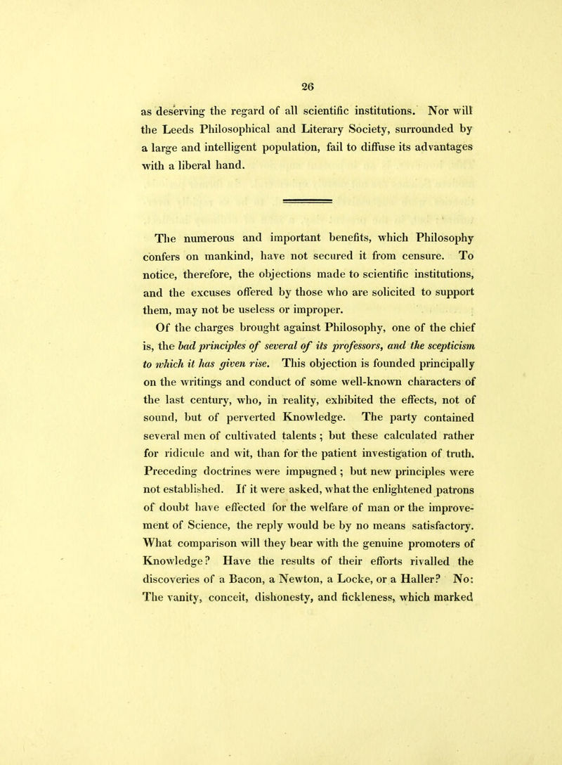 as deserving the regard of all scientific institutions. Nor will the Leeds Philosophical and Literary Society, surrounded by a large and intelligent population, fail to diffuse its advantages with a liberal hand. The numerous and important benefits, which Philosophy confers on mankind, have not secured it from censure. To notice, therefore, the objections made to scientific institutions, and the excuses offered by those who are solicited to support them, may not be useless or improper. Of the charges brought against Philosophy, one of the chief is, the bad principles of several of its professors, and the scepticism to which it has given rise. This objection is founded principally on the writings and conduct of some well-known characters of the last century, who, in reality, exhibited the effects, not of sound, but of perverted Knowledge. The party contained several men of cultivated talents ; but these calculated rather for ridicule and wit, than for the patient investigation of truth. Preceding doctrines were impugned ; but new principles were not established. If it were asked, what the enlightened patrons of doubt have effected for the welfare of man or the improve- ment of Science, the reply would be by no means satisfactory. What comparison will they bear with the genuine promoters of Knowledge? Have the results of their efforts rivalled the discoveries of a Bacon, a Newton, a Locke, or a Haller? No: The vanity, conceit, dishonesty, and fickleness, which marked