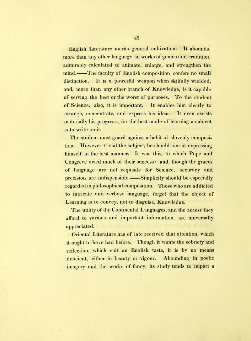 English Literature merits general cultivation. It abounds, more than any other language, in works of genius and erudition, admirably calculated to animate, enlarge, and strengthen the mind. The faculty of English composition confers no small distinction. It is a powerful weapon when skilfully wielded, and, more than any other branch of Knowledge, is it capable of serving the best or the worst of purposes. To the student of Science, also, it is important. It enables him clearly to arrange, concentrate, and express his ideas. It even assists materially his progress; for the best mode of learning a subject is to write on it. The student must guard against a habit of slovenly composi- tion. However trivial the subject, he should aim at expressing himself in the best manner. It was this, to which Pope and Congreve owed much of their success : and, though the graces of language are not requisite for Science, accuracy and precision are indispensible. Simplicity should be especially regarded in philosophical composition. Those who are addicted to intricate and verbose language, forget that the object of Learning is to convey, not to disguise, Knowledge. The utility of the Continental Languages, and the access they afford to various and important information, are universally appreciated. Oriental Literature has of late received that attention, which it ought to have had before. Though it wants the sobriety and reflection, which suit an English taste, it is by no means deficient, either in beauty or vigour. Abounding in poetic imagery and the works of fancy, its study tends to impart a