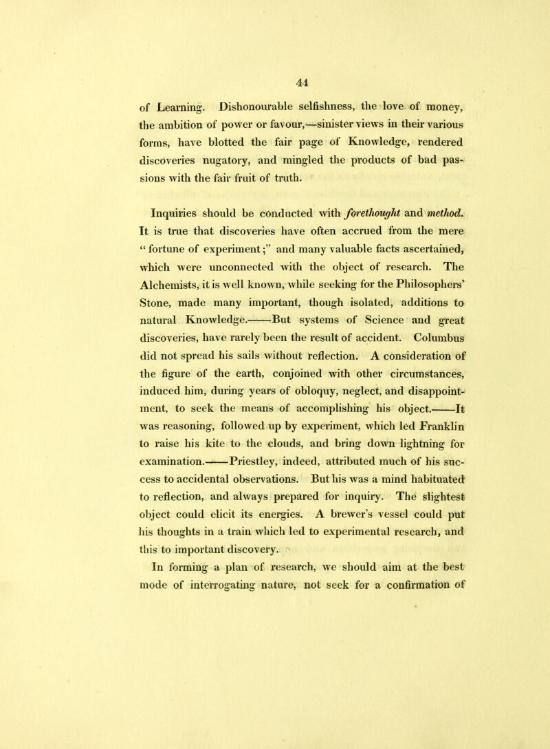 of Learning. Dishonourable selfishness, the love of money, the ambition of power or favour,—sinister views in their various forms, have blotted the fair page of Knowledge, rendered discoveries nugatory, and mingled the products of bad pas- sions with the fair fruit of truth. Inquiries should be conducted with forethought and method. It is true that discoveries have often accrued from the mere  fortune of experiment; and many valuable facts ascertained, which were unconnected with the object of research. The Alchemists, it is well known, while seeking for the Philosophers' Stone, made many important, though isolated, additions to natural Knowledge. But systems of Science and great discoveries, have rarely been the result of accident. Columbus did not spread his sails without reflection. A consideration of the figure of the earth, conjoined with other circumstances, induced him, during years of obloquy, neglect, and disappoint- ment, to seek the means of accomplishing his object. It was reasoning, followed up by experiment, which led Franklin to raise his kite to the clouds, and bring down lightning for examination. Priestley, indeed, attributed much of his suc- cess to accidental observations. But his was a mind habituated to reflection, and always prepared for inquiry. The slightest object could elicit its energies. A brewer's vessel could put his thoughts in a train which led to experimental research, and this to important discovery. In forming a plan of research, we should aim at the best mode of interrogating nature, not seek for a confirmation of