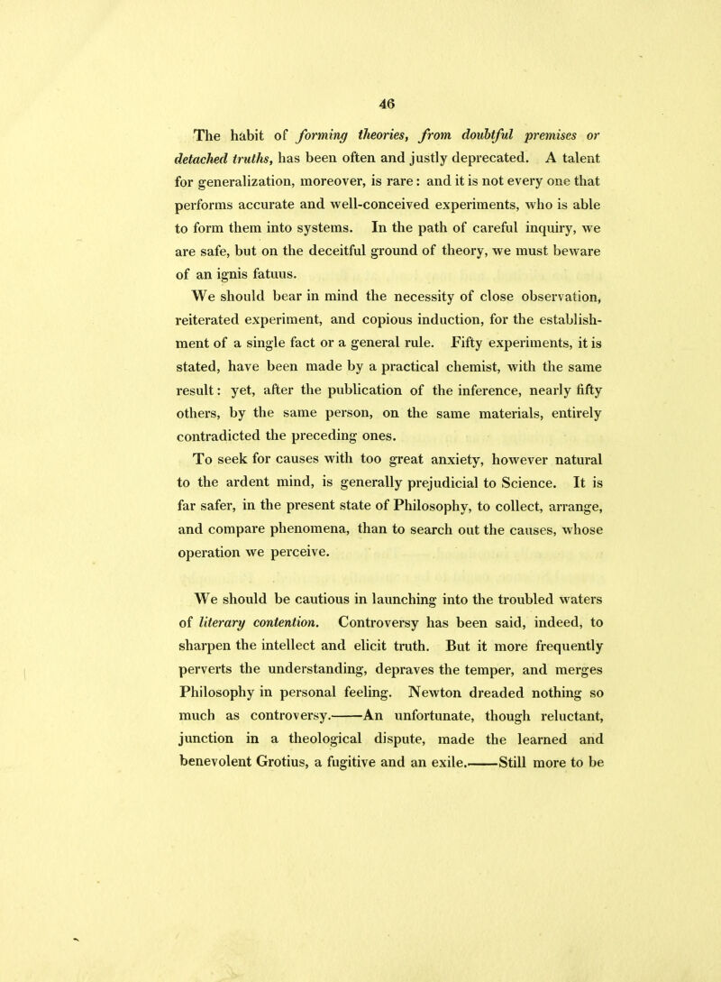 The habit of forming theories, from, doubtful premises or detached truths, has been often and justly deprecated. A talent for generalization, moreover, is rare: and it is not every one that performs accurate and well-conceived experiments, who is able to form them into systems. In the path of careful inquiry, we are safe, but on the deceitful ground of theory, we must beware of an ignis fatuus. We should bear in mind the necessity of close observation, reiterated experiment, and copious induction, for the establish- ment of a single fact or a general rule. Fifty experiments, it is stated, have been made by a practical chemist, with the same result: yet, after the publication of the inference, nearly fifty others, by the same person, on the same materials, entirely contradicted the preceding ones. To seek for causes with too great anxiety, however natural to the ardent mind, is generally prejudicial to Science. It is far safer, in the present state of Philosophy, to collect, arrange, and compare phenomena, than to search out the causes, whose operation we perceive. We should be cautious in launching into the troubled waters of literary contention. Controversy has been said, indeed, to sharpen the intellect and elicit truth. But it more frequently perverts the understanding, depraves the temper, and merges Philosophy in personal feeling. Newton dreaded nothing so much as controversy. An unfortunate, though reluctant, junction in a theological dispute, made the learned and benevolent Grotius, a fugitive and an exile. Still more to be