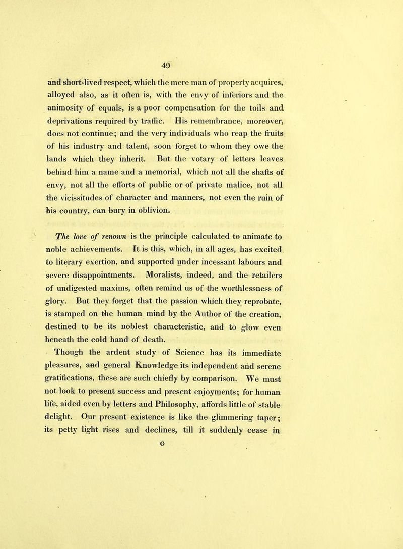 and short-lived respect, which the mere man of property acquires, alloyed also, as it often is, with the envy of inferiors and the animosity of equals, is a poor compensation for the toils and deprivations required by traffic. His remembrance, moreover, does not continue; and the very individuals who reap the fruits of his industry and talent, soon forget to whom they owe the lands which they inherit. But the votary of letters leaves behind him a name and a memorial, which not all the shafts of envy, not all the efforts of public or of private malice, not all the vicissitudes of character and manners, not even the ruin of his country, can bury in oblivion. The love of renown is the principle calculated to animate to noble achievements. It is this, which, in all ages, has excited to literary exertion, and supported under incessant labours and severe disappointments. Moralists, indeed, and the retailers of undigested maxims, often remind us of the worthlessness of glory. But they forget that the passion which they reprobate, is stamped on the human mind by the Author of the creation, destined to be its noblest characteristic, and to glow even beneath the cold hand of death. Though the ardent study of Science has its immediate pleasures, and general Knowledge its independent and serene gratifications, these are such chiefly by comparison. We must not look to present success and present enjoyments; for human life, aided even by letters and Philosophy, affords little of stable delight. Our present existence is like the glimmering taper; its petty light rises and declines, till it suddenly cease in