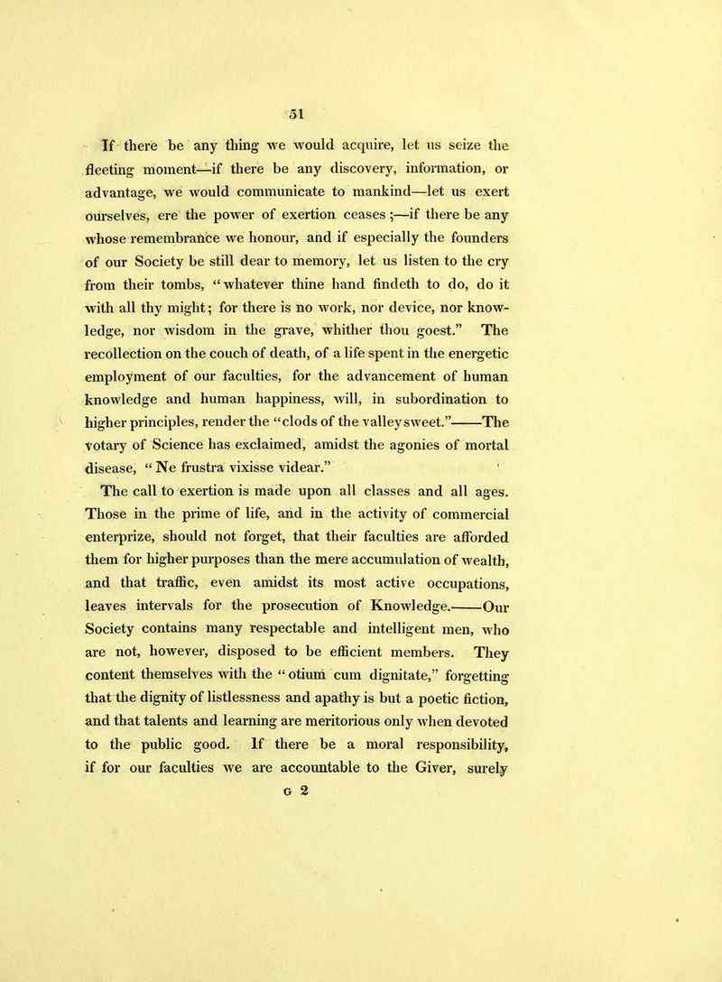 If there be any thing we would acquire, let us seize the fleeting moment—if there be any discovery, information, or advantage, we would communicate to mankind—let us exert ourselves, ere the power of exertion ceases ;—if there be any whose remembrance we honour, and if especially the founders of our Society be still dear to memory, let us listen to the cry from their tombs, whatever thine hand findeth to do, do it with all thy might; for there is no work, nor device, nor know- ledge, nor wisdom in the grave, whither thou goest. The recollection on the couch of death, of a life spent in the energetic employment of our faculties, for the advancement of human knowledge and human happiness, will, in subordination to higher principles, render the clods of the valley sweet. The votary of Science has exclaimed, amidst the agonies of mortal disease,  Ne frustra vixisse videar. The call to exertion is made upon all classes and all ages. Those in the prime of life, and in the activity of commercial enterprize, should not forget, that their faculties are afforded them for higher purposes than the mere accumulation of wealth, and that traffic, even amidst its most active occupations, leaves intervals for the prosecution of Knowledge. Our Society contains many respectable and intelligent men, who are not, however, disposed to be efficient members. They content themselves with the  otiuni cum dignitate, forgetting that the dignity of listlessness and apathy is but a poetic fiction, and that talents and learning are meritorious only when devoted to the public good. If there be a moral responsibility, if for our faculties we are accountable to the Giver, surely g 2