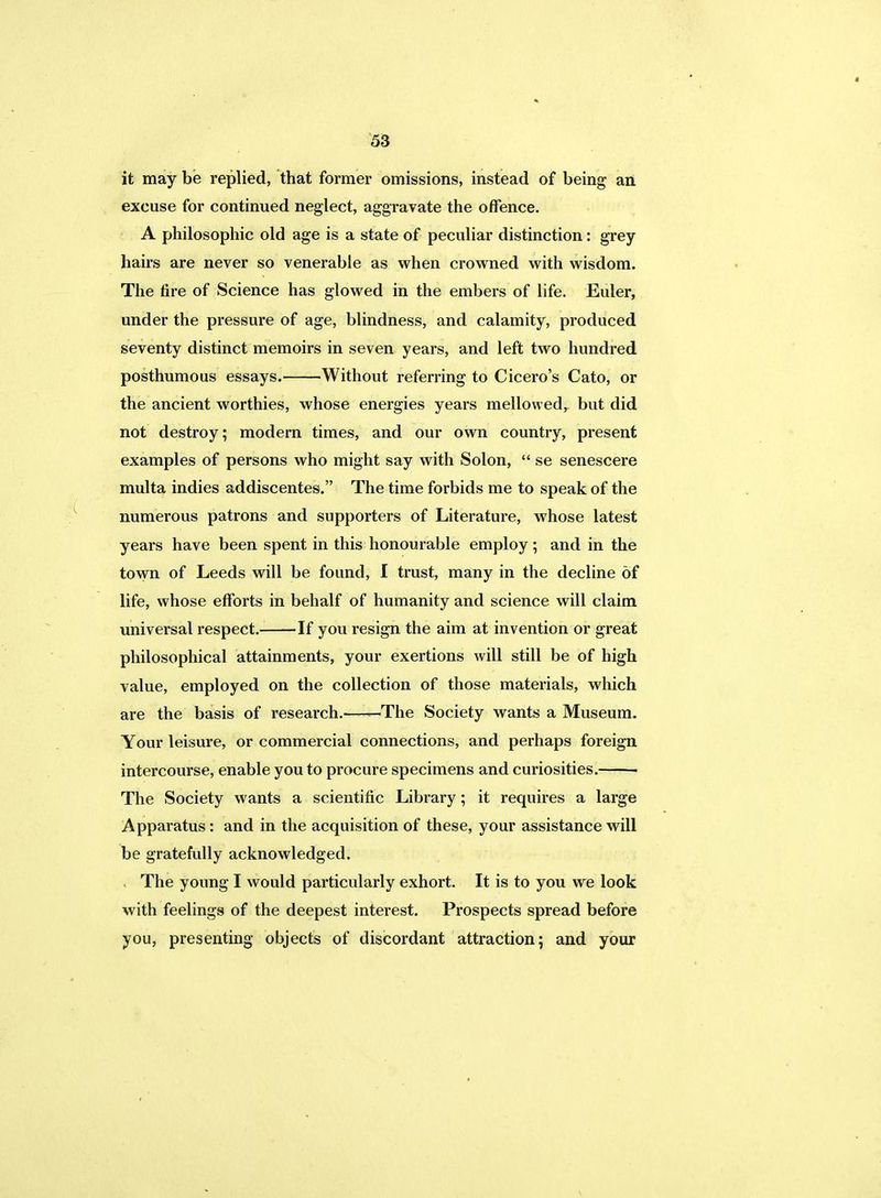 it may be replied, that former omissions, instead of being an excuse for continued neglect, aggravate the offence. A philosophic old age is a state of peculiar distinction: grey hairs are never so venerable as when crowned with wisdom. The fire of Science has glowed in the embers of life. Euler, under the pressure of age, blindness, and calamity, produced seventy distinct memoirs in seven years, and left two hundred posthumous essays. Without referring to Cicero's Cato, or the ancient worthies, whose energies years mellowed, but did not destroy; modern times, and our own country, present examples of persons who might say with Solon,  se senescere multa indies addiscentes. The time forbids me to speak of the numerous patrons and supporters of Literature, whose latest years have been spent in this honourable employ; and in the town of Leeds will be found, I trust, many in the decline of life, whose efforts in behalf of humanity and science will claim universal respect. If you resign the aim at invention or great philosophical attainments, your exertions will still be of high value, employed on the collection of those materials, which are the basis of research. 'The Society wants a Museum. Your leisure, or commercial connections, and perhaps foreign intercourse, enable you to procure specimens and curiosities. The Society wants a scientific Library; it requires a large Apparatus: and in the acquisition of these, your assistance will be gratefully acknowledged. The young I would particularly exhort. It is to you we look with feelings of the deepest interest. Prospects spread before you, presenting objects of discordant attraction; and your