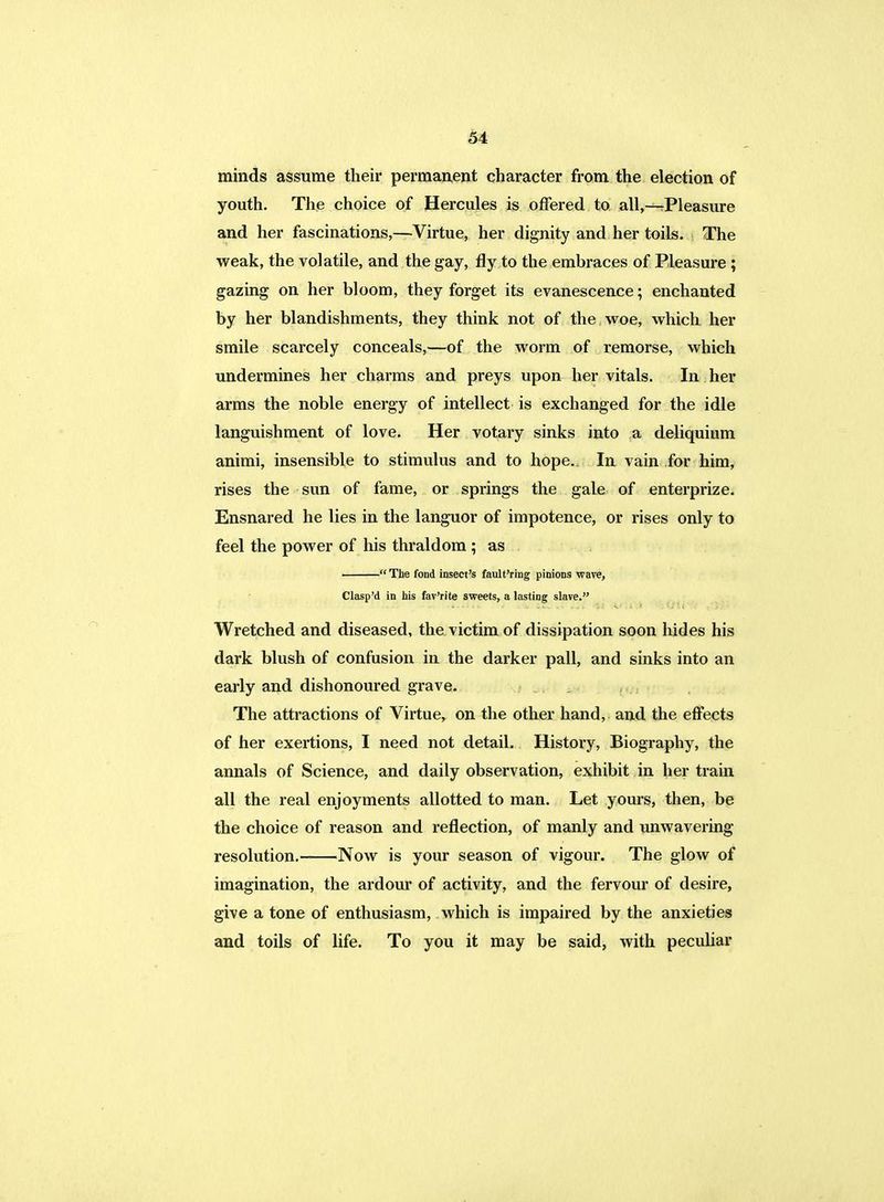 minds assume their permanent character from the election of youth. The choice of Hercules is offered to all,—Pleasure and her fascinations,—Virtue, her dignity and her toils. The weak, the volatile, and the gay, fly to the embraces of Pleasure ; gazing on her bloom, they forget its evanescence; enchanted by her blandishments, they think not of the woe, which her smile scarcely conceals,—of the worm of remorse, which undermines her charms and preys upon her vitals. In her arms the noble energy of intellect is exchanged for the idle languishment of love. Her votary sinks into a deliquium animi, insensible to stimulus and to hope. In vain for him, rises the sun of fame, or springs the gale of enterprize. Ensnared he lies in the languor of impotence, or rises only to feel the power of his thraldom ; as  The fond insect's fault'ring pinions ware, Clasp'd in his fav'rite sweets, a lasting slave. Wretched and diseased, the victim of dissipation soon hides his dark blush of confusion in the darker pall, and sinks into an early and dishonoured grave. The attractions of Virtue, on the other hand, and the effects of her exertions, I need not detail. History, Biography, the annals of Science, and daily observation, exhibit in her train all the real enjoyments allotted to man. Let yours, then, be the choice of reason and reflection, of manly and unwavering resolution. Now is your season of vigour. The glow of imagination, the ardour of activity, and the fervour of desire, give a tone of enthusiasm, which is impaired by the anxieties and toils of life. To you it may be said, with peculiar