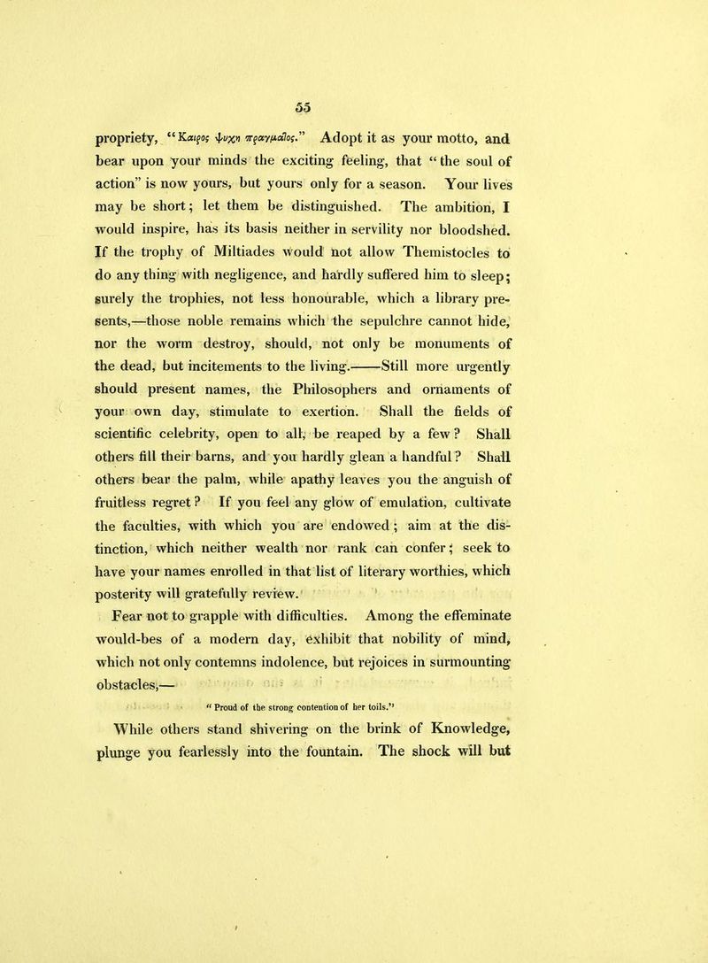 propriety, Ka^o; of^i nfay/Aaloi Adopt it as your motto, and bear upon your minds the exciting feeling, that  the soul of action is now yours, but yours only for a season. Your lives may be short; let them be distinguished. The ambition, I would inspire, has its basis neither in servility nor bloodshed. If the trophy of Miltiades would not allow Themistocles to do any thing with negligence, and hardly suffered him to sleep; surely the trophies, not less honourable, which a library pre- sents,—those noble remains which the sepulchre cannot hide, nor the worm destroy, should, not only be monuments of the dead, but incitements to the living. Still more urgently should present names, the Philosophers and ornaments of your own day, stimulate to exertion. Shall the fields of scientific celebrity, open to all, be reaped by a few ? Shall others fill their barns, and you hardly glean a handful? Shall others bear the palm, while apathy leaves you the anguish of fruitless regret ? If you feel any glow of emulation, cultivate the faculties, with which you are endowed; aim at the dis- tinction, which neither wealth nor rank can confer; seek to have your names enrolled in that list of literary worthies, which posterity will gratefully review. Fear not to grapple with difficulties. Among the effeminate would-bes of a modern day, exhibit that nobility of mind, which not only contemns indolence, but rejoices in surmounting obstacles,—  Proud of the strong contention of her toils. While others stand shivering on the brink of Knowledge, plunge you fearlessly into the fountain. The shock will but
