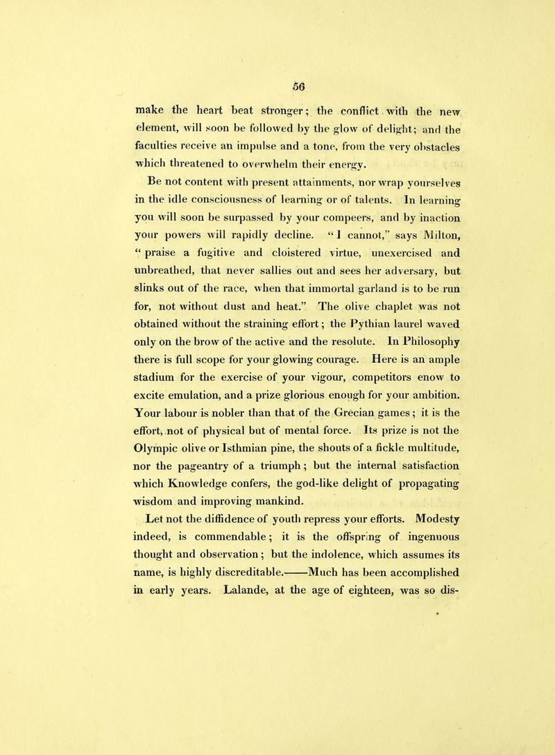 make the heart beat stronger; the conflict with the new element, will soon be followed by the glow of delight; and the faculties receive an impulse and a tone, from the very obstacles which threatened to overwhelm their energy. Be not content with present attainments, nor wrap yourselves in the idle consciousness of learning or of talents. In learning you will soon be surpassed by your compeers, and by inaction your powers will rapidly decline. 1 cannot, says Milton,  praise a fugitive and cloistered virtue, unexercised and unbreathed, that never sallies out and sees her adversary, but slinks out of the race, when that immortal garland is to be ran for, not without dust and heat. The olive chaplet was not obtained without the straining effort; the Pythian laurel waved only on the brow of the active and the resolute. In Philosophy there is full scope for your glowing courage. Here is an ample stadium for the exercise of your vigour, competitors enow to excite emulation, and a prize glorious enough for your ambition. Your labour is nobler than that of the Grecian games; it is the effort, not of physical but of mental force. Its prize is not the Olympic olive or Isthmian pine, the shouts of a fickle multitude, nor the pageantry of a triumph; but the internal satisfaction which Knowledge confers, the god-like delight of propagating wisdom and improving mankind. Let not the diffidence of youth repress your efforts. Modesty indeed, is commendable; it is the offspring of ingenuous thought and observation; but the indolence, which assumes its name, is highly discreditable. Much has been accomplished in early years. Lalande, at the age of eighteen, was so dis-