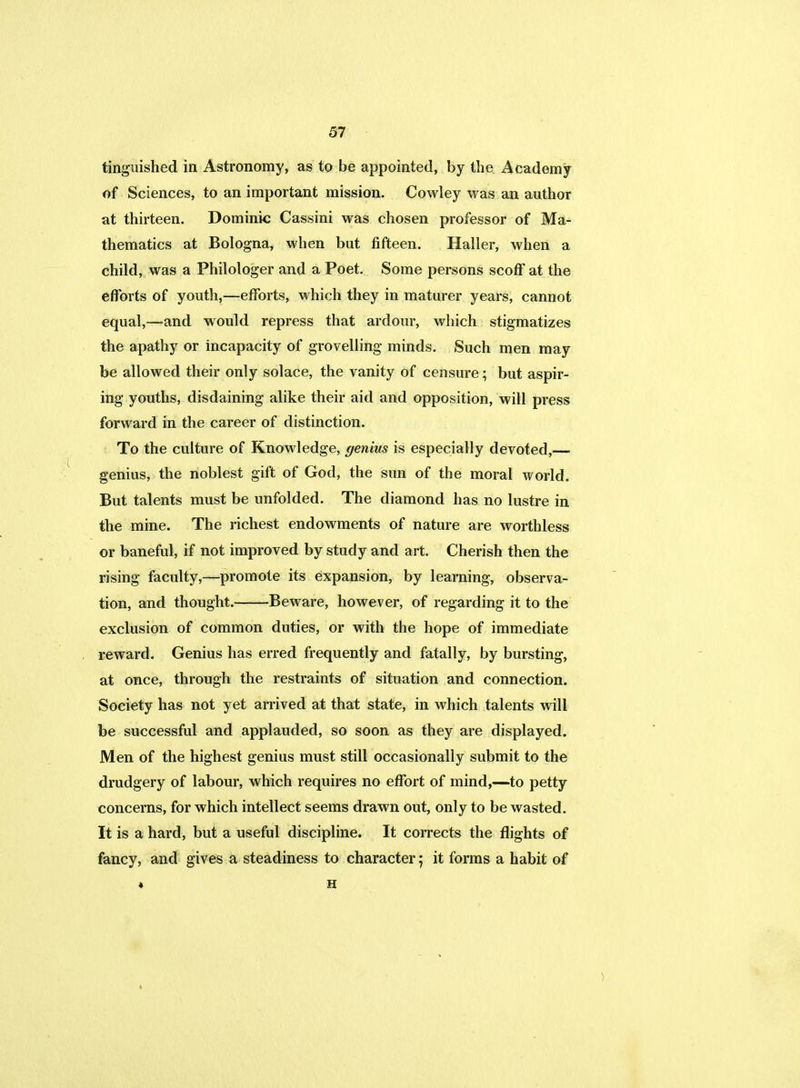 tinguished in Astronomy, as to be appointed, by the Academy of Sciences, to an important mission. Cowley was an author at thirteen. Dominic Cassini was chosen professor of Ma- thematics at Bologna, when but fifteen. Haller, when a child, was a Philologer and a Poet. Some persons scoff at the efforts of youth,—efforts, which they in maturer years, cannot equal,—and would repress that ardour, which stigmatizes the apathy or incapacity of grovelling minds. Such men may be allowed their only solace, the vanity of censure; but aspir- ing youths, disdaining alike their aid and opposition, will press forward in the career of distinction. To the culture of Knowledge, genius is especially devoted,— genius, the noblest gift of God, the sun of the moral world. But talents must be unfolded. The diamond has no lustre in the mine. The richest endowments of nature are worthless or baneful, if not improved by study and art. Cherish then the rising faculty,—promote its expansion, by learning, observa- tion, and thought. Beware, however, of regarding it to the exclusion of common duties, or with the hope of immediate reward. Genius has erred frequently and fatally, by bursting, at once, through the restraints of situation and connection. Society has not yet arrived at that state, in which talents will be successful and applauded, so soon as they are displayed. Men of the highest genius must still occasionally submit to the drudgery of labour, which requires no effort of mind,—to petty concerns, for which intellect seems drawn out, only to be wasted. It is a hard, but a useful discipline. It corrects the flights of fancy, and gives a steadiness to character ; it forms a habit of « H
