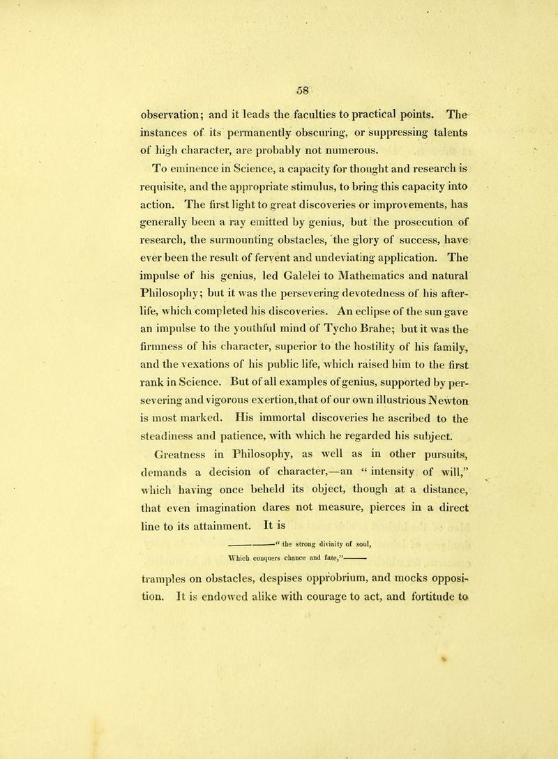 observation; and it leads the faculties to practical points. The instances of its permanently obscuring, or suppressing talents of high character, are probably not numerous. To eminence in Science, a capacity for thought and research is requisite, and the appropriate stimulus, to bring this capacity into action. The first light to great discoveries or improvements, has generally been a ray emitted by genius, but the prosecution of research, the surmounting obstacles, the glory of success, have ever been the result of fervent and undeviating application. The impulse of his genius, led Galelei to Mathematics and natural Philosophy; but it was the persevering devotedness of his after- life, which completed his discoveries. An eclipse of the sun gave an impulse to the youthful mind of Tycho Brahe; but it was the firmness of his character, superior to the hostility of his family, and the vexations of his public life, which raised him to the first rank in Science. But of all examples of genius, supported by per- severing and vigorous exertion, that of our own illustrious Newton is most marked. His immortal discoveries he ascribed to the steadiness and patience, with which he regarded his subject. Greatness in Philosophy, as well as in other pursuits, demands a decision of character,—an  intensity of will, which having once beheld its object, though at a distance, that even imagination dares not measure, pierces in a direct line to its attainment. It is . the strong divinity of soul, Which conquers chance and fate, tramples on obstacles, despises opprobrium, and mocks opposi- tion. It is endowed alike with courage to act, and fortitude to