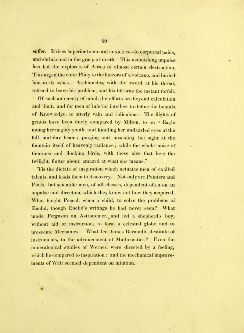 suffer. It rises superior to mental anxieties—to corporeal pains, and shrinks not in the grasp of death. This astonishing- impulse has led the explorers of Africa to almost certain destruction. This urged the elder Pliny to the horrors of a volcano, and buried him in its ashes. Archimedes, with the sword at his throat, refused to leave his problem, and his life was the instant forfeit. Of such an energy of mind, the efforts are beyond calculation and limit; and for men of inferior intellect to define the bounds of Knowledge, is utterly vain and ridiculous. The flights of genius have been finely compared by Milton, to an  Eagle muing her mighty youth, and kindling her undazzled eyes at the full mid-day beam; purging and unsealing her sight at the fountain itself of heavenly radiance; while the whole noise of timorous and flocking birds, with those also that love the twilight, flutter about, amazed at what she means. 'Tis the dictate of inspiration which actuates men of exalted talents, and leads them to discovery. Not only are Painters and Poets, but scientific men, of all classes, dependent often on an impulse and direction, which they know not how they acquired. What taught Pascal, when a child, to solve the problems of Euclid, though Euclid's writings he had never seen? What made Ferguson an Astronomer,^ and led a shepherd's boy, without aid or instruction, to form a celestial globe and to prosecute Mechanics. What led James Bernoulli, destitute of instruments, to the advancement of Mathematics ? Even the mineralogical studies of Werner, were directed by a feeling, which he compared to inspiration : and the mechanical improve- ments of Watt seemed dependent on intuition.