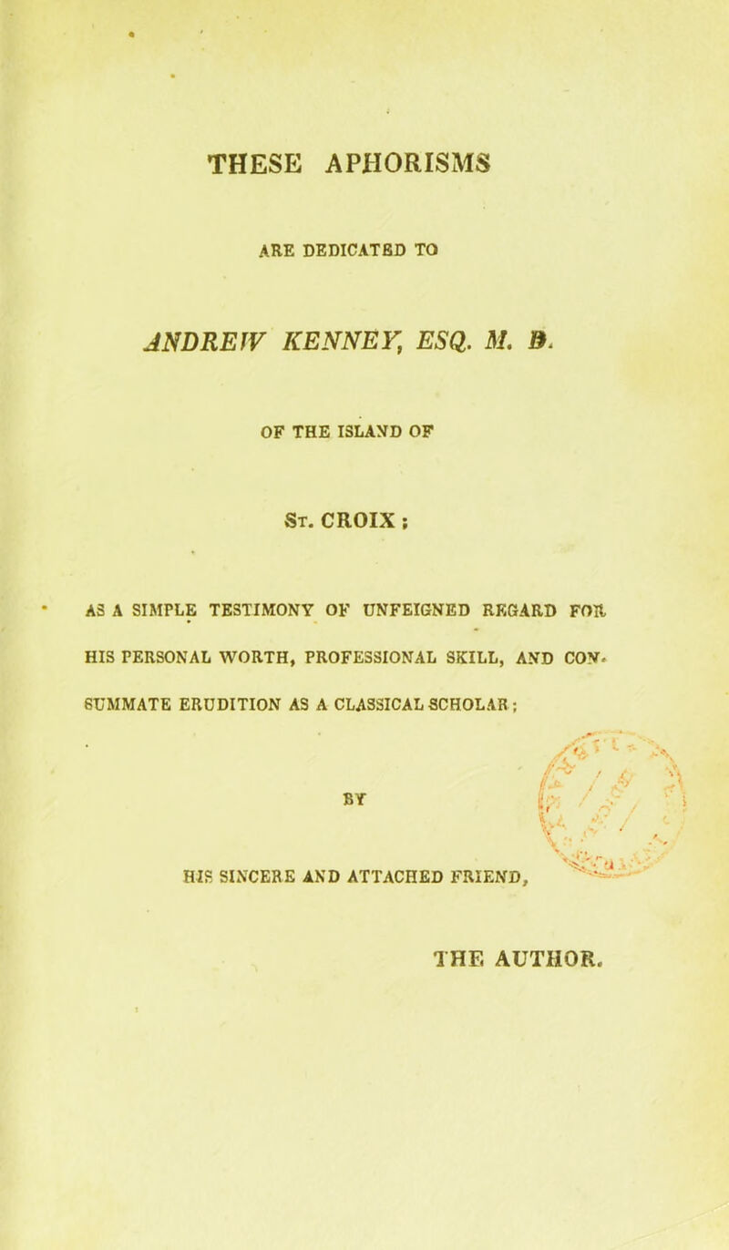 THESE APHORISMS ARE DEDICATED TO ANDREW KENNEY, ESQ. M. &. OF THE ISLAND OF St. CROIX ; AS A SIMPLE TESTIMONY OF UNFEIGNED REGARD FOR HIS PERSONAL WORTH, PROFESSIONAL SKILL, AND COV. GUMMATE ERUDITION AS A CLASSICAL SCHOLAR ; BY HJS SINCERE AND ATTACHED FRIEND, THE AUTHOR