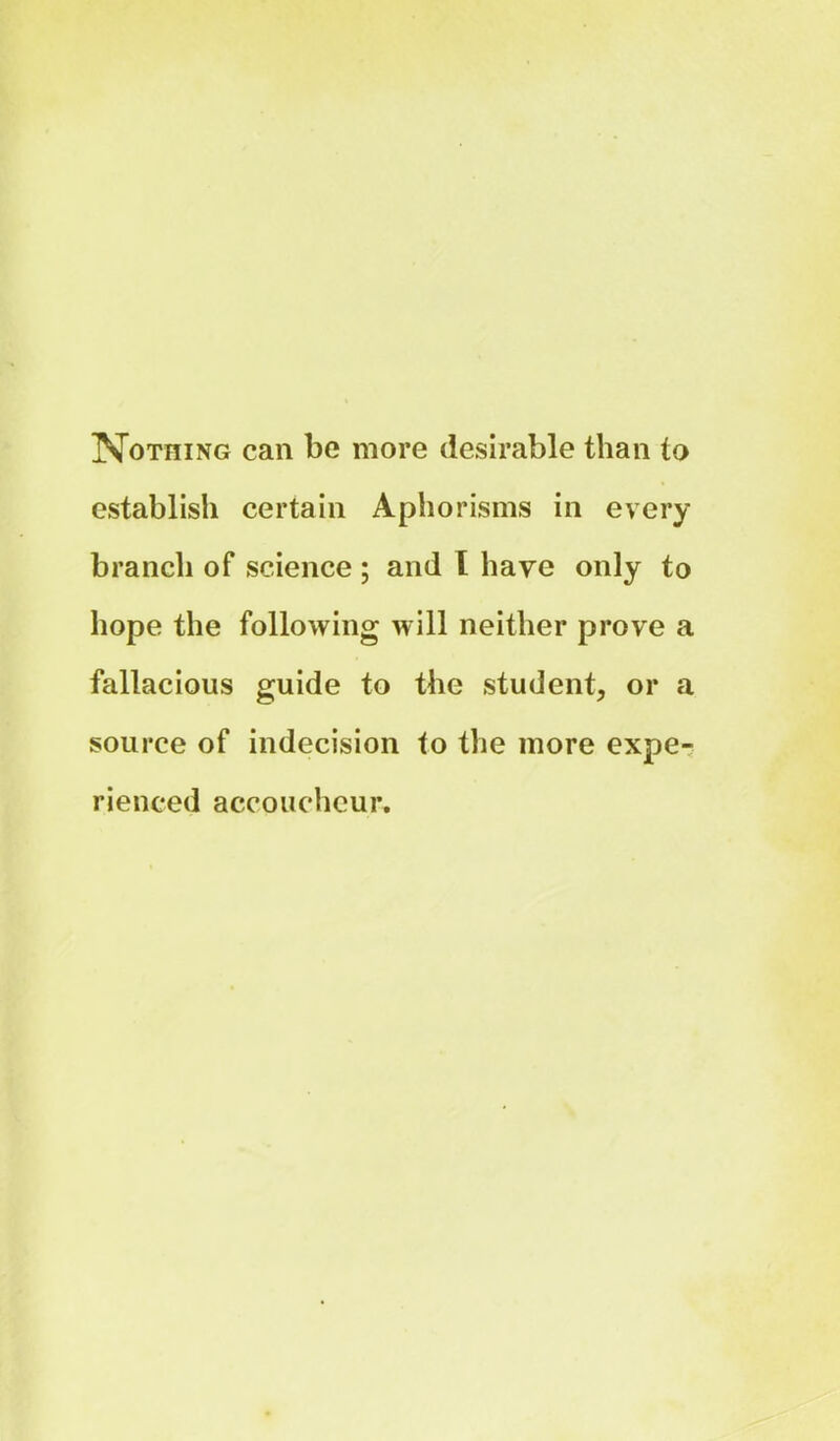 Nothing can be more desirable than to establish certain Aphorisms in every branch of science ; and I have only to hope the following will neither prove a fallacious guide to the student, or a source of indecision to the more expe- rienced accoucheur.