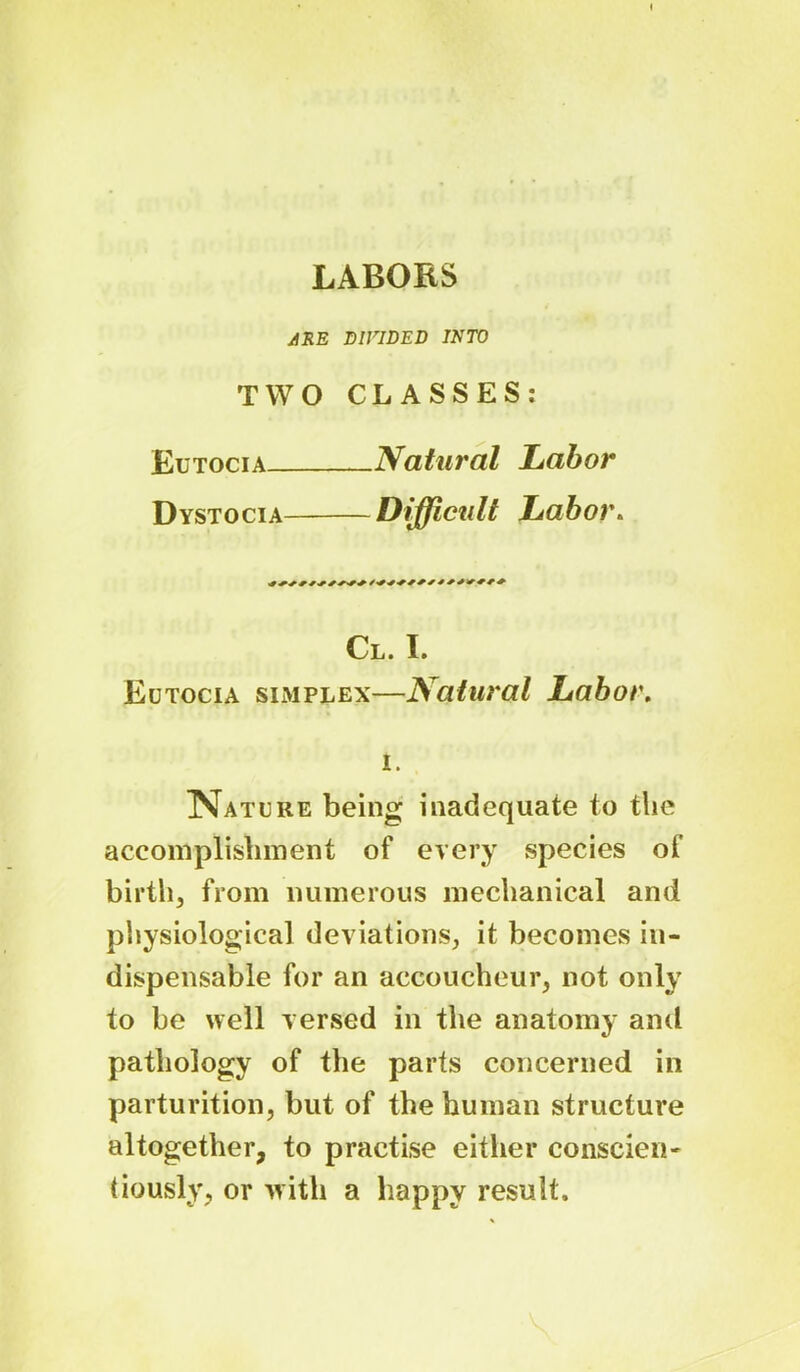 LABORS ARE DIVIDED INTO TWO CLASSES: Eutocia Natural Labor Dystocia Difficult Labor. Cl. I. Eutocia simplex—Natural Labor. i. Nature being inadequate to the accomplishment of every species of birth, from numerous mechanical and physiological deviations, it becomes in- dispensable for an accoucheur, not only to be well versed in the anatomy and pathology of the parts concerned in parturition, but of the human structure altogether, to practise either conscieii' tiously, or with a happy result.