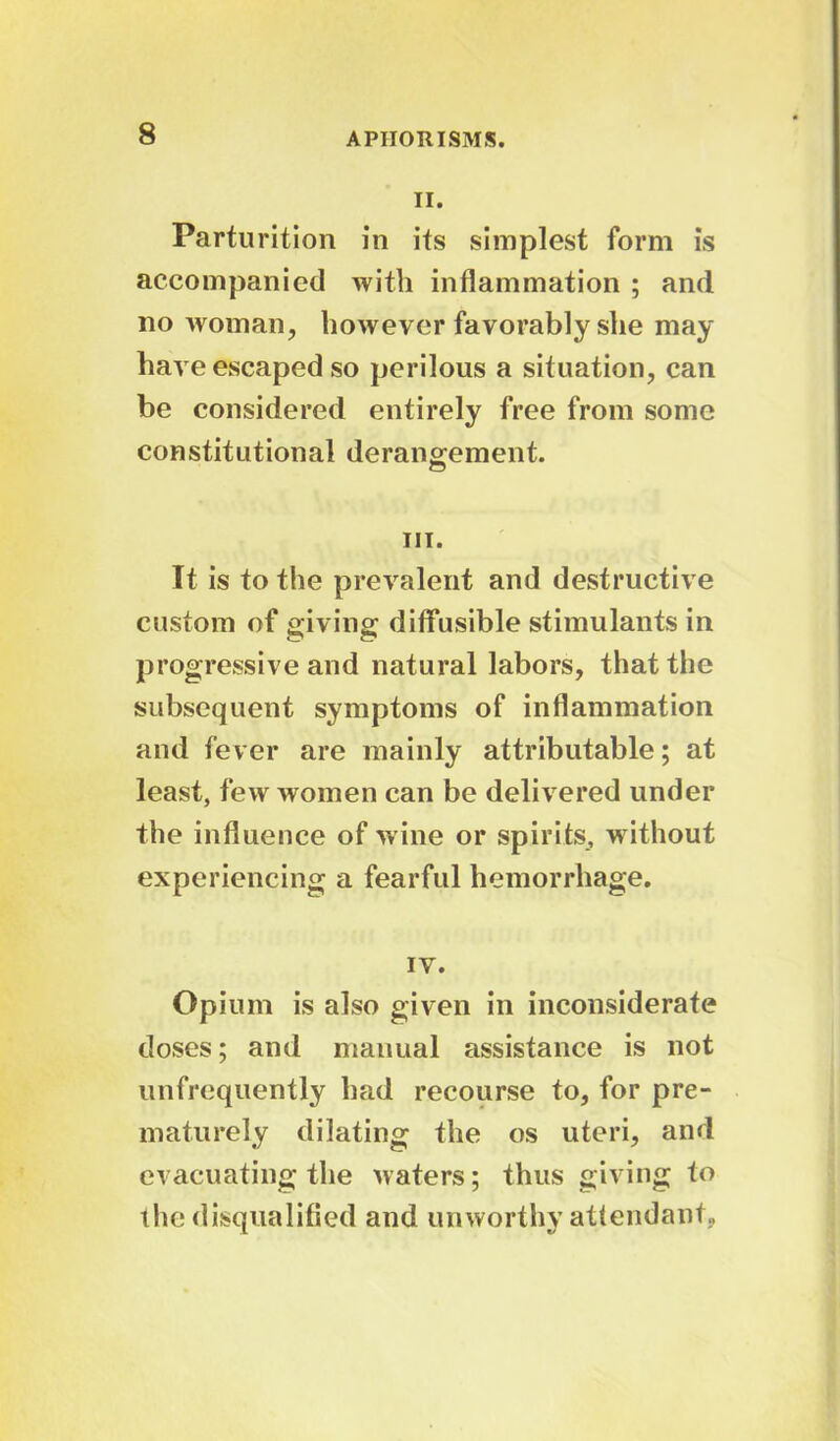 8 II. Parturition in its simplest form is accompanied with inflammation ; and no woman, however favorably she may have escaped so perilous a situation, can be considered entirely free from some constitutional derangement. hi. It is to the prevalent and destructive custom of giving diffusible stimulants in progressive and natural labors, that the subsequent symptoms of inflammation and fever are mainly attributable; at least, few women can be delivered under the influence of wine or spirits, without experiencing a fearful hemorrhage. IV. Opium is also given in inconsiderate doses; and manual assistance is not unfrequently had recourse to, for pre- maturely dilating the os uteri, and evacuating the waters; thus giving to the disqualified and unworthy attendant,