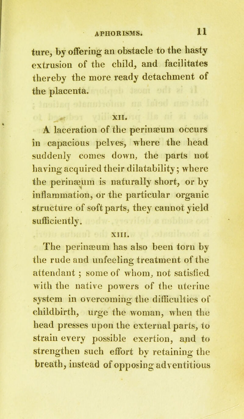 ture, by offering an obstacle to the hasty extrusion of the child, and facilitates thereby the more ready detachment of j . the placenta. XII. A laceration of the perinaeum occurs in capacious pelves, where the head suddenly comes down,, the parts not having acquired their dilatability; where the perinaeum is naturally short, or by inflammation, or the particular organic structure of soft parts, they cannot yield sufficiently. XIII. The perinaeum has also been torn by the rude and unfeeling treatment of the attendant ; some of whom, not satisfied with the native powers of the uterine system in overcoming the difficulties of childbirth, urge the woman, when the head presses upon the external parts, to strain every possible exertion, and to strengthen such effort by retaining the breath, instead of opposing adventitious