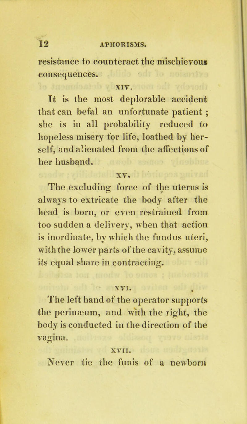 resistance to counteract the mischievous consequences. xiv. It is the most deplorable accident that can befal an unfortunate patient ; she is in all probability reduced to hopeless misery for life, loathed by her- self, and alienated from the affections of her husband. xv. The excluding force of the uterus is always to extricate the body after the head is born, or even restrained from too sudden a delivery, when that action is inordinate, by which the fundus uteri, with the lower parts of the cavity, assume its equal share in contracting. xvi. The left hand of the operator supports the perimeum, and with the right, the body is conducted in the direction of the vagina. XVII. Never tie the funis of a newborn