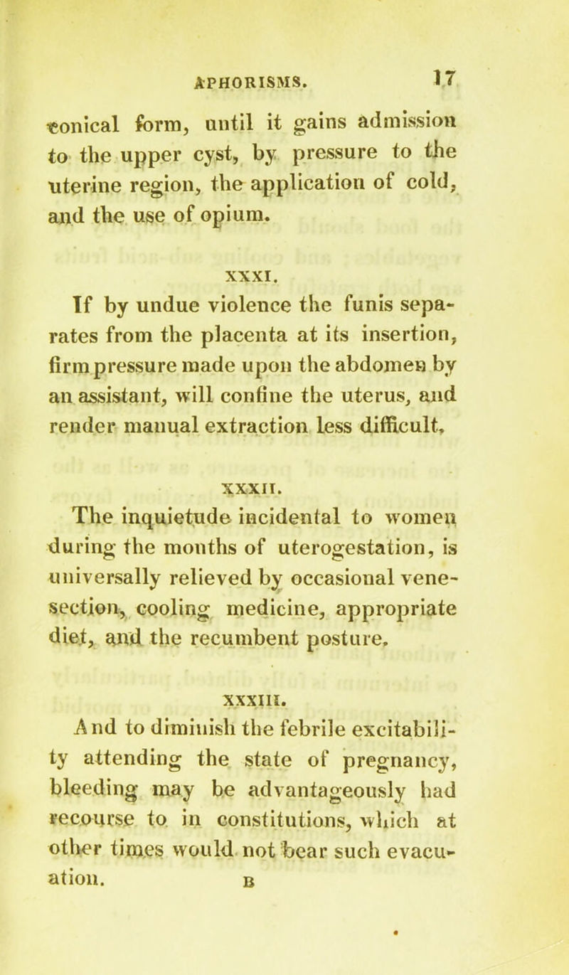 conical form, until it gains admission to the upper cyst, by pressure to the uterine region, the application of cold, and the use of opium. XXXI. If by undue violence the funis sepa- rates from the placenta at its insertion, firm pressure made upon the abdomen by an assistant, will confine the uterus, and render manual extraction less difficult. XXXII. The inquietude incidental to women during the months of uterogestation, is universally relieved by occasional vene- section, cooling medicine, appropriate diet, and the recumbent posture, XXXIII. And to diminish the febrile excitabili- ty attending the state of pregnancy, bleeding may be advantageously had recourse to in constitutions, which at other times would not bear such evacu- ation. b