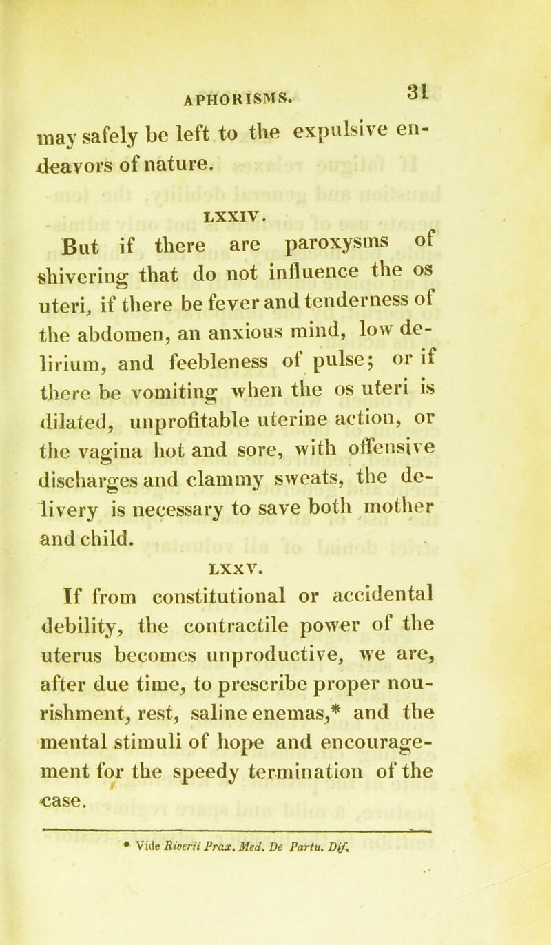 APHORISMS. 01 may safely be left to the expulsive en- deavors of nature. LXXIY. But if there are paroxysms of shivering that do not influence the os uteri, if there be fever and tenderness of the abdomen, an anxious mind, low de- lirium, and feebleness of pulse 5 or if there be vomiting when the os uteri is dilated, unprofitable uterine action, or the vagina hot and sore, with offensive discharges and clammy sweats, the de- livery is necessary to save both mother and child. LXX V. If from constitutional or accidental debility, the contractile power of the uterus becomes unproductive, we are, after due time, to prescribe proper nou- rishment, rest, saline enemas,* and the mental stimuli of hope and encourage- ment for the speedy termination of the case. • Vide Rioerii Prax. Med. De Partu. Dif.