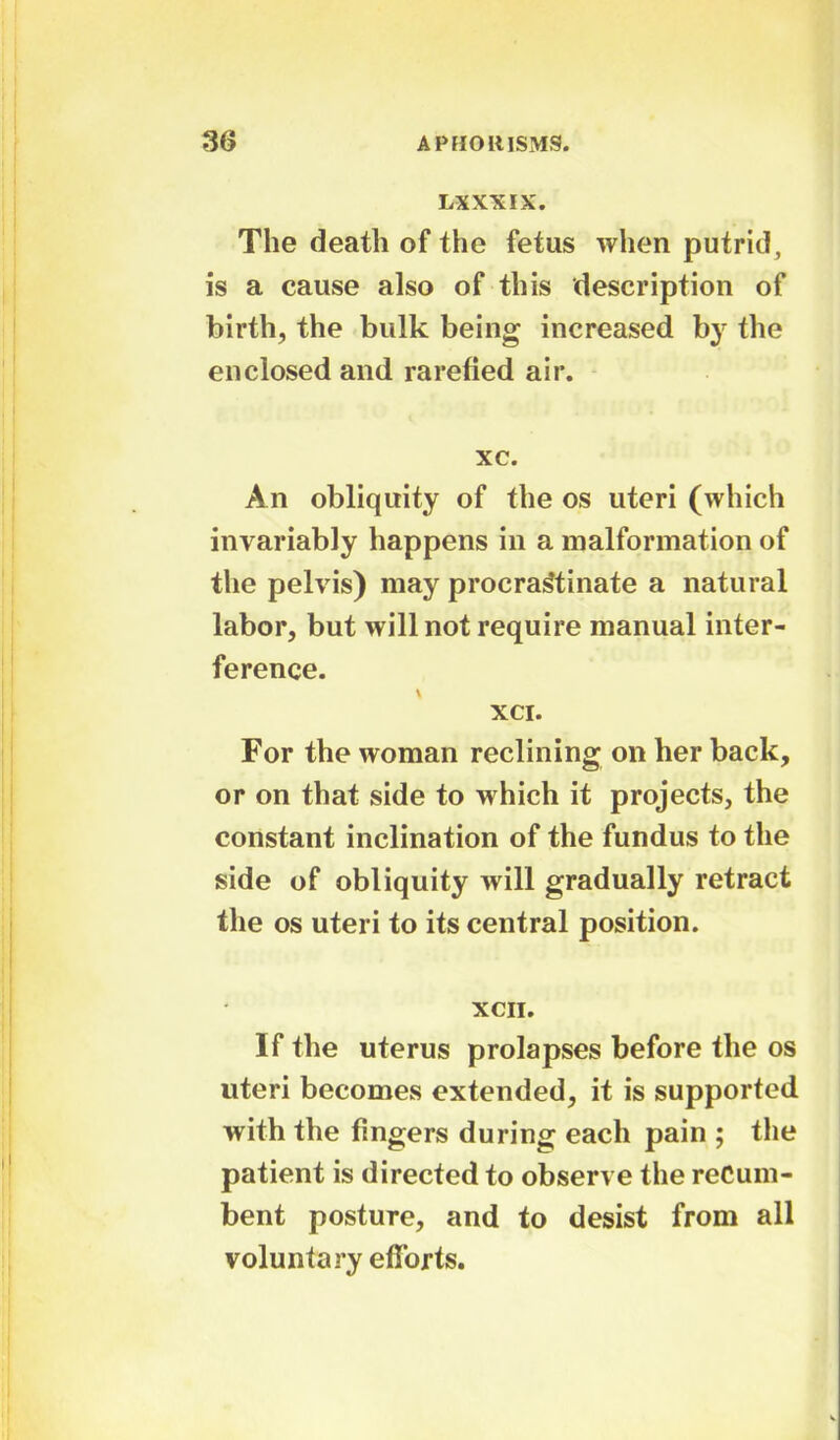 LXXXIX. The death of the fetus when putrid, is a cause also of this description of birth, the bulk being increased by the enclosed and rarefied air. xc. An obliquity of the os uteri (which invariably happens in a malformation of the pelvis) may procrastinate a natural labor, but will not require manual inter- ference. xci. For the woman reclining on her back, or on that side to which it projects, the constant inclination of the fundus to the side of obliquity will gradually retract the os uteri to its central position. XCII. If the uterus prolapses before the os uteri becomes extended, it is supported with the fingers during each pain ; the patient is directed to observe the recum- bent posture, and to desist from all voluntary efforts.