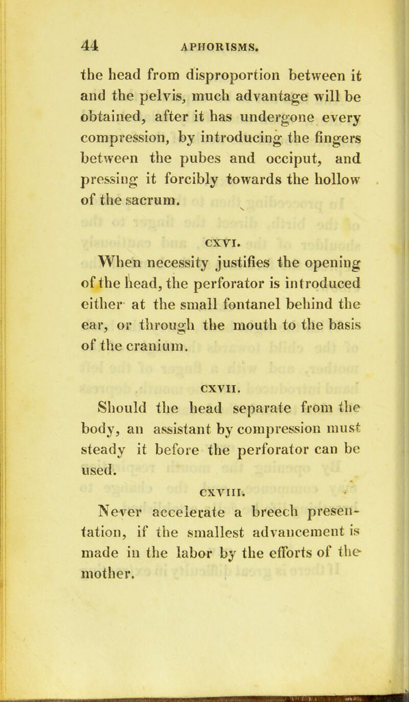 the head from disproportion between it and the pelvis, much advantage will be obtained, after it has undergone every compression, by introducing the fingers between the pubes and occiput, and pressing it forcibly towards the hollow of the sacrum. \ CXVI. When necessity justifies the opening of the head, the perforator is introduced either at the small fontanel behind the ear, or through the mouth to the basis of the cranium. CXVII. Should the head separate from the body, an assistant by compression must steady it before the perforator can be used. cxvi 11. Never accelerate a breech presen- tation, if the smallest advancement is made in the labor by the efforts of the mother.