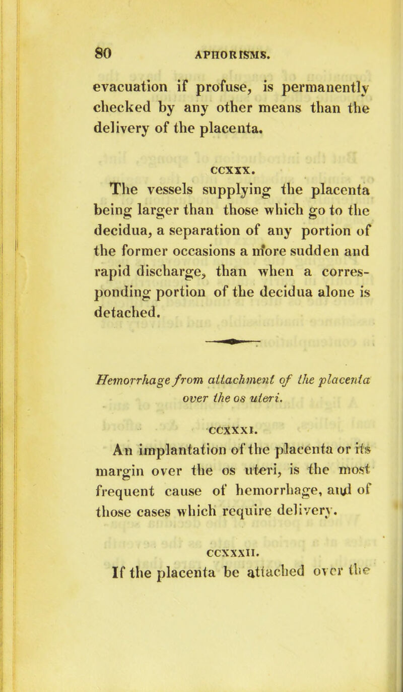 evacuation if profuse, is permanently checked by any other means than the delivery of the placenta. ccxxx. The vessels supplying the placenta being larger than those which go to the decidua, a separation of any portion of the former occasions a iriore sudden and rapid discharge, than when a corres- ponding portion of the decidua alone is detached. Hemorrhage from attachment of the placenta over the os uteri. CCXXXI. An implantation of the placenta or its margin over the os uteri, is the most frequent cause of hemorrhage, au/1 ot those cases which require delivery. CCXXXI i. If the placenta be attached over the