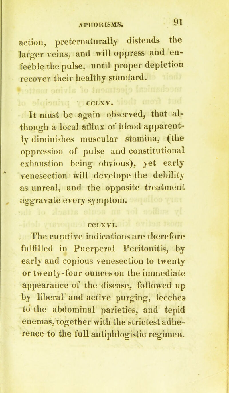 action, preternaturally distends the larger veins, and will oppress and en- feeble the pulse, until proper depletion recover their healthy standard. CCLXV• It must bo again observed, that al- though a local afflux of blood apparent- ly diminishes muscular stamina, (the oppression of pulse and constitutional exhaustion being obvious), yet early venesection will develope the debility as unreal, and the opposite treatment aggravate every symptom. CCLXVI. The curative indications are therefore fulfilled in Puerperal Peritonitis, by early and copious venesection to twenty or twenty-four ounces on the immediate appearance of the disease, followed up by liberal and active purging, leeches to the abdominal parieties, and tepid enemas, together with the strictest adhe- rence to the full antiphlogistic regimen.