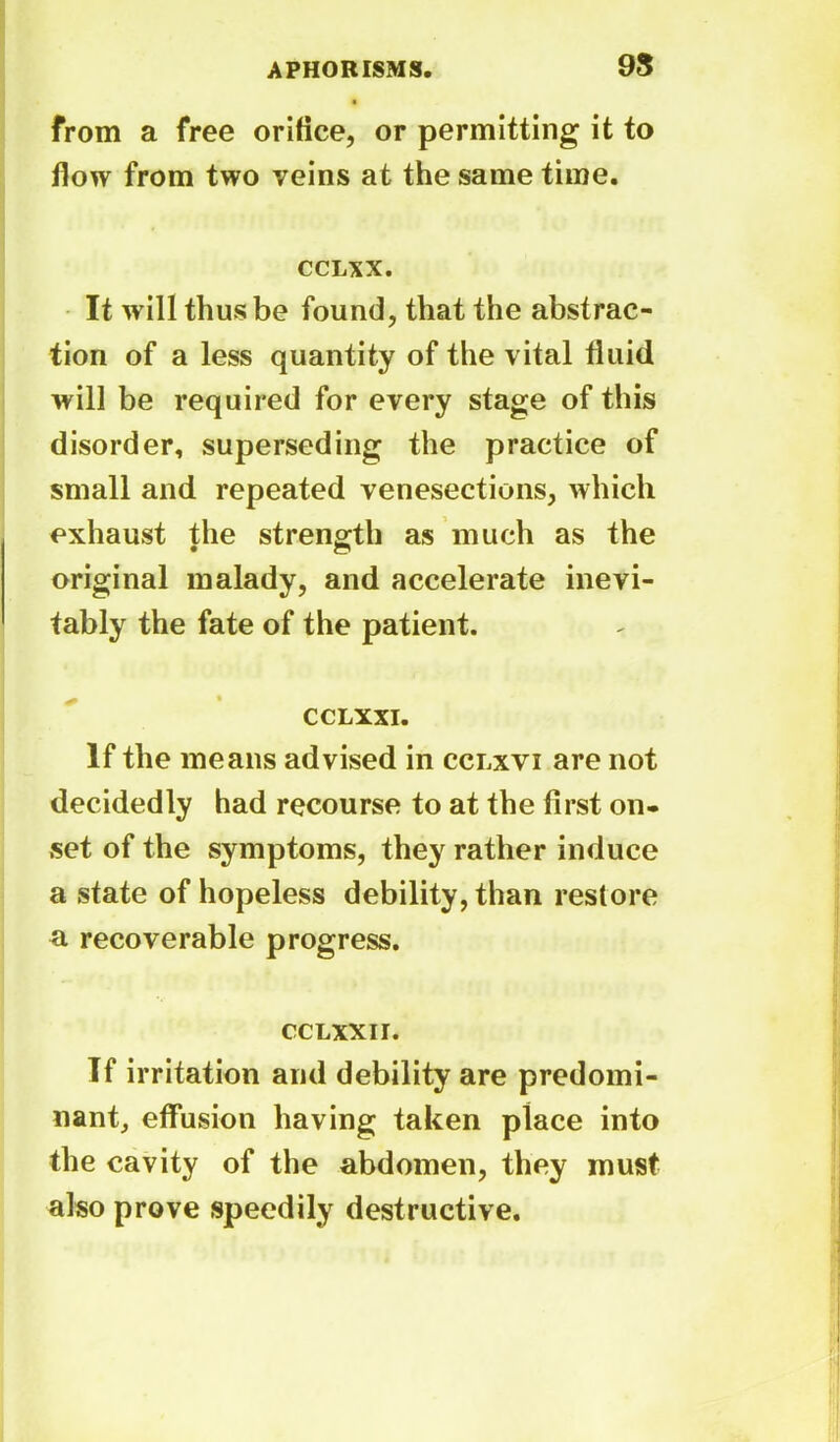9S from a free orifice, or permitting it to flow from two veins at the same time. CCLXX. It will thus be found, that the abstrac- tion of a less quantity of the vital fluid will be required for every stage of this disorder, superseding the practice of small and repeated venesections, which exhaust the strength as much as the original malady, and accelerate inevi- tably the fate of the patient. CCLXXI. If the means advised in cclxvi are not decidedly had recourse to at the first on- set of the symptoms, they rather induce a state of hopeless debility, than restore a recoverable progress. cclxxii. Tf irritation and debility are predomi- nant, effusion having taken place into the cavity of the abdomen, they must also prove speedily destructive.