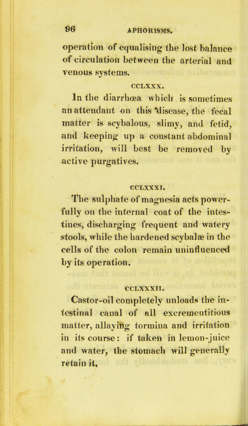 operation of equalising the lost balance of circulation between the arterial and venous systems. CCLXXX. In the diarrhoea which is sometimes an attendant on this ^disease, the fecal matter is scybalous, slimy, and fetid, and keeping up a constant abdominal irritation, will best be removed by active purgatives. CCLXXXI. The sulphate of magnesia acts power- fully on the internal coat of the intes- tines, discharging frequent and watery stools, while the hardened scybalae in the cells of the colon remain uninfluenced by its operation. CCLXXXII. Castor-oil completely unloads the in- testinal canal of all excrementitious matter, allaying tormina and irritation in its course: if taken in lemon-juice and water, the stomach will generally retain it.