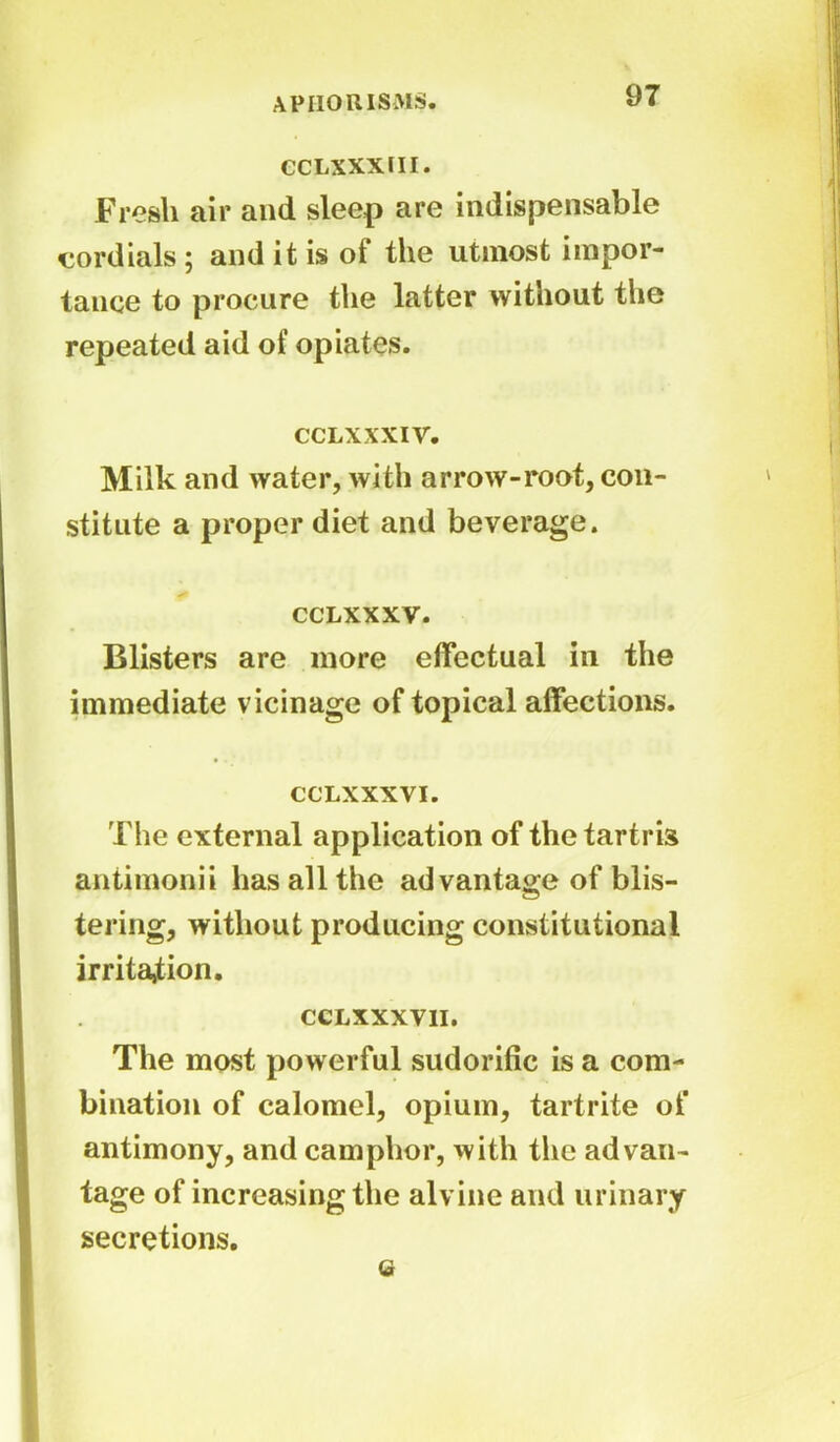 CCLXXXIII. Fresh air and sleep are indispensable cordials ; and it is of the utmost impor- tance to procure the latter without the repeated aid of opiates. cclxxxiv. Milk and water, with arrow-root, con- stitute a proper diet and beverage. CCLXXXV. Blisters are more effectual in the immediate vicinage of topical affections. CCLXXXVI. The external application of thetartris antimonii has all the advantage of blis- tering, without producing constitutional irritation. CCLXXXVII. The most powerful sudorific is a com- bination of calomel, opium, tartrite of antimony, and camphor, with the advan- tage of increasing the alvine and urinary secretions. G