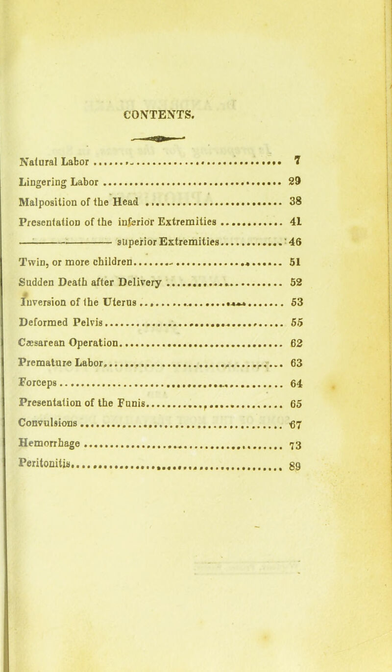 CONTEXTS, Natural Labor ...... 7 Lingering Labor 29 Malposition of the Head 38 Presentation of the inferior Extremities 41 superior Extremities '46 Twin, or more children 51 Sudden Death after Delivery 52 Inversion of the Uterus 53 Deformed Pelvis 55 Caesarean Operation 62 Premature Labor . 63 Forceps 64 Presentation of the Funis 65 Convulsions... <37 Hemorrhage 73 Peritonitis 89