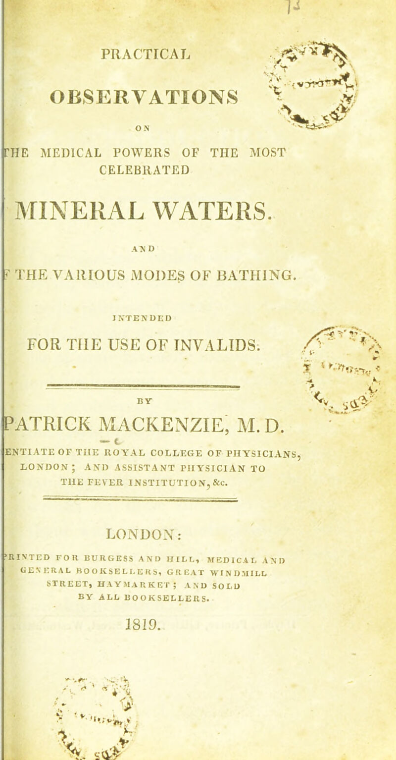 PRACTICAL OBSERVATIONS ON vvj * V A- N‘ V •v; THE MEDICAL POWERS OF THE MOST CELEBRATED MINERAL WATERS. AN D ? THE VARIOUS MODES OF BATHING. INTENDED FOR TIIE USE OF INVALIDS. BY PATRICK MACKENZIE, M. D. — C ENTIATE OF THE ROYAL COLLEGE OF PHYSICIANS, LONDON; AND ASSISTANT PHYSICIAN TO THE FEVER INSTITUTION, &c. LONDON: ’HINTED FOR BURGESS AND HILL, MEDICAL AND GENERAL BOOKSELLERS, GREAT WINDMILL STREET, HAYMARKET; AND SOLD BY ALL BOOKSELLERS. 1819. ’V, *<lt'vW *
