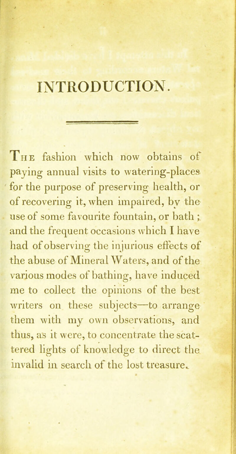 INTRODUCTION. Tpie fashion which now obtains of paying annual visits to watering-places for the purpose of preserving health, or of recovering it, when impaired, by the use of some favourite fountain, or bath ; and the frequent occasions which I have had of observing the injurious effects of the abuse of Mineral Waters, and of the various modes of bathing, have induced me to collect the opinions of the best writers on these subjects—to arrange them with my own observations, and thus, as it were, to concentrate the scat- tered lights of knowledge to direct the. invalid in search of the lost treasure.