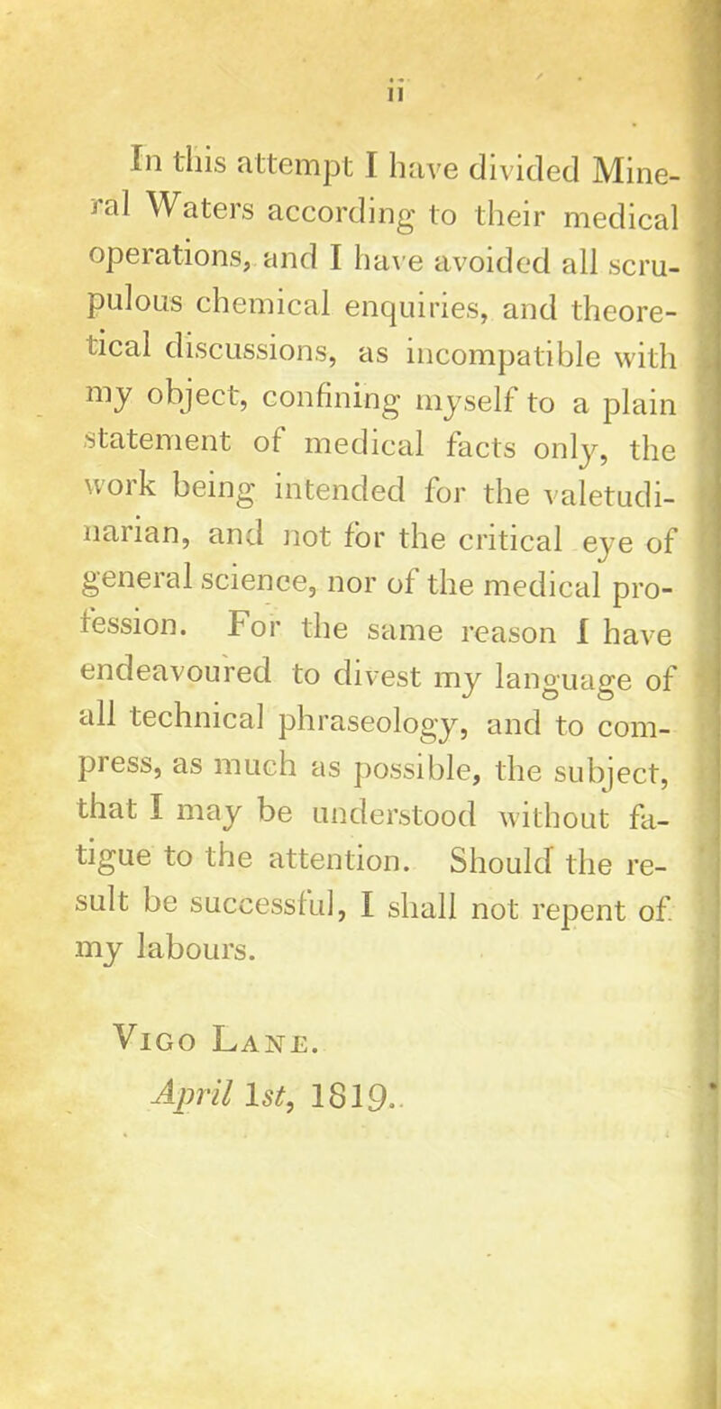 ral Waters according to their medical operations, and I have avoided all scru- pulous chemical enquiries, and theore- tical discussions, as incompatible with my object, confining myself to a plain statement ot medical facts only, the work being intended for the valetudi- narian, and not for the critical eye of general science, nor of the medical pro- fession. For the same reason I have endeavoured to divest my language of tdl technical phraseology, and to com- piess, as much as possible, the subject, that I may be understood without fa- tigue to the attention. Should the re- sult be successful, I shall not repent of my labours. Vigo Lane. April 1 st, 1819.