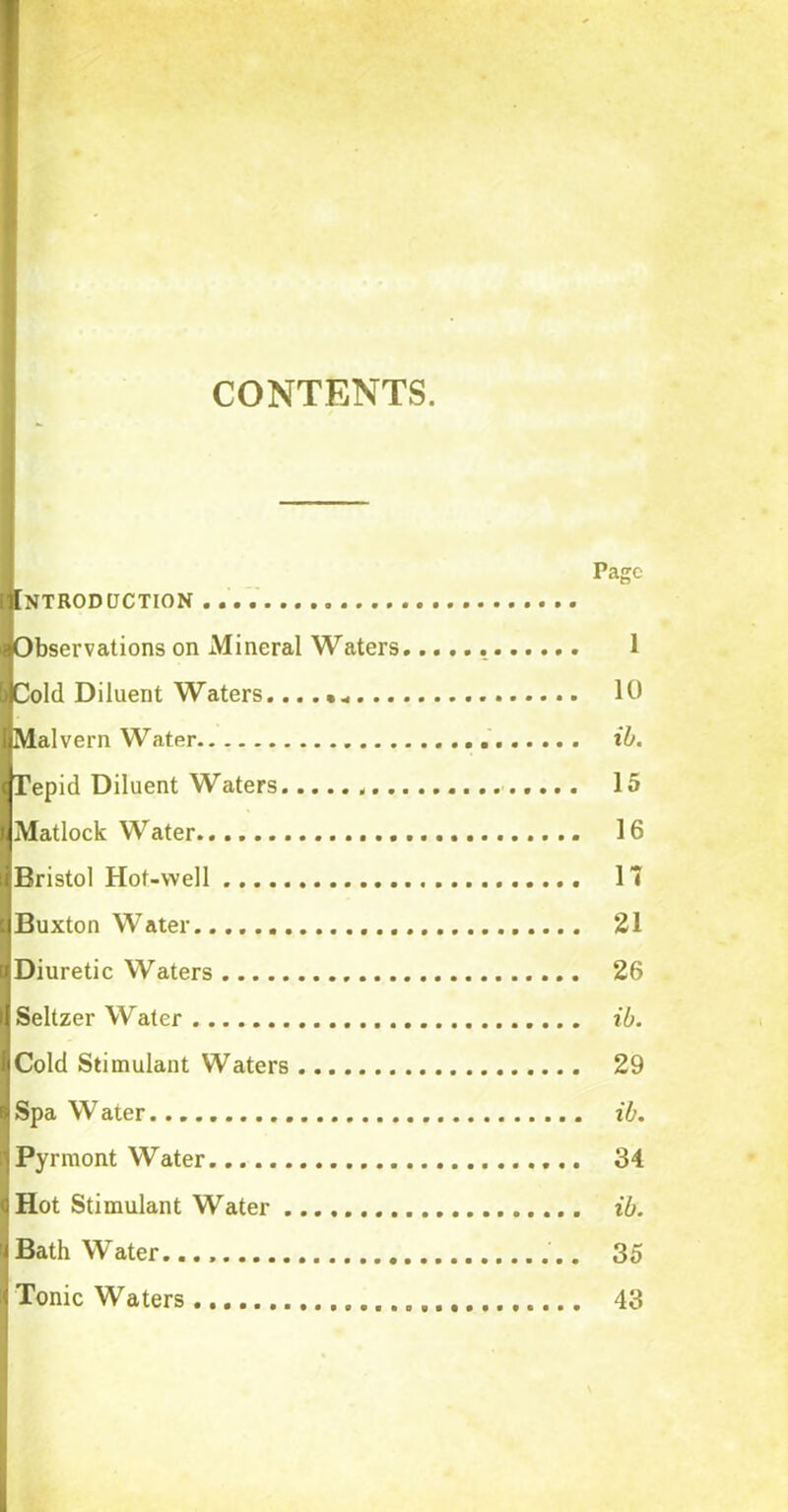 CONTENTS. NTRODCJCTION Observations on Mineral Waters Cold Diluent Waters... . •„ . .. Malvern Water Tepid Diluent Waters Matlock Water Bristol Hot-well Buxton Water Diuretic Waters Seltzer Water Cold Stimulant Waters Spa Water Pyrmont Water Hot Stimulant Water Bath Water. Tonic Waters Page 1 10 ib. 15 16 17 21 26 ib. 29 ib. 34 ib. 35 43