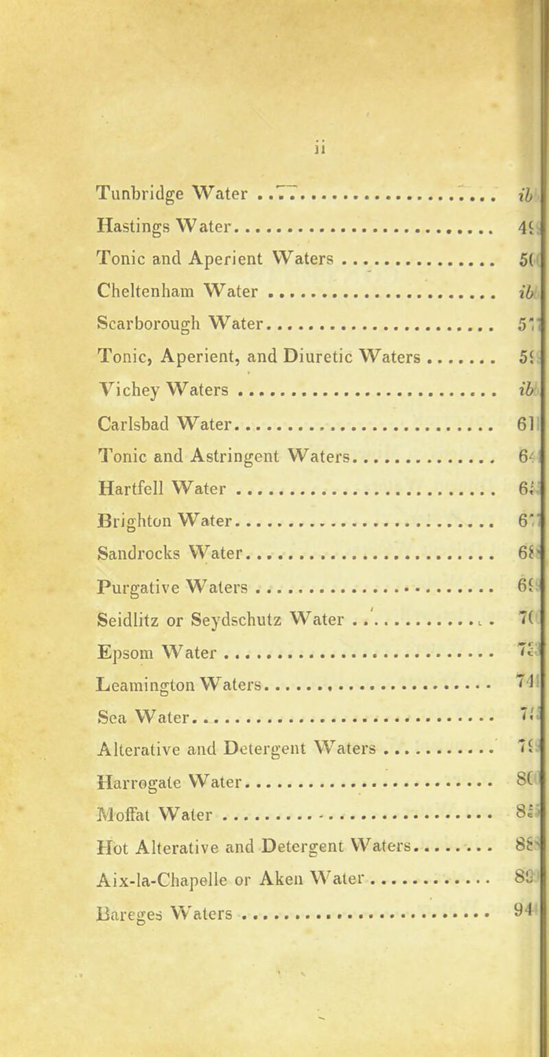 Tunbridge Water ..77 Hastings Water Tonic and Aperient Waters Cheltenham Water Scarborough Water Tonic, Aperient, and Diuretic Waters Vichey Waters Carlsbad Water Tonic and Astringent Waters Hartfell Water Brighton Water Sandrocks Water Purgative Waters Seidlitz or Seydschutz Water ....... Epsom Water Leamington Waters Sea Water Alterative and Detergent Waters ... . Harrogate Water Moffat Water Hot Alterative and Detergent Waters. Aix-la-Chapelle or Aken Water Bareges Waters