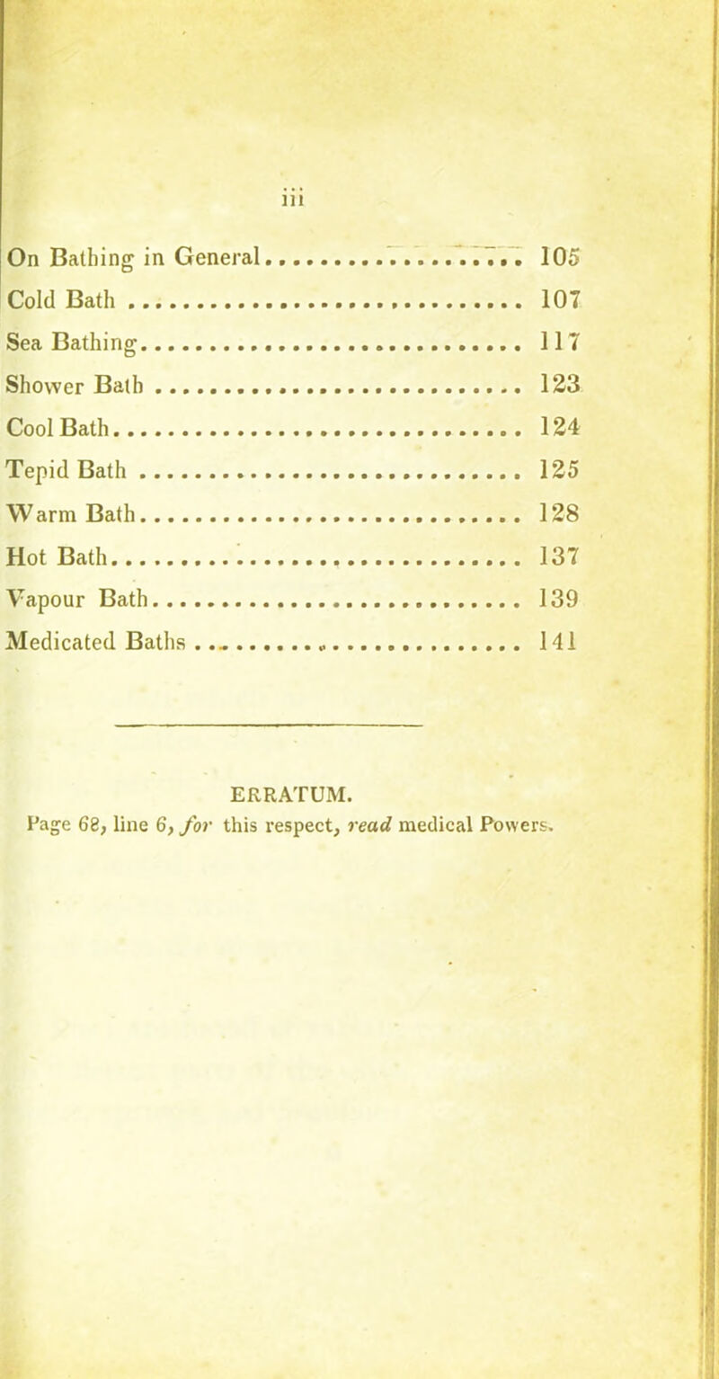 Ill On Bathing in General. 105 Cold Bath 107 Sea Bathing 117 Shower Bath 123 Cool Bath 124 Tepid Bath 125 Warm Bath 128 Hot Bath 137 Vapour Bath 139 Medicated Baths 141 ERRATUM.