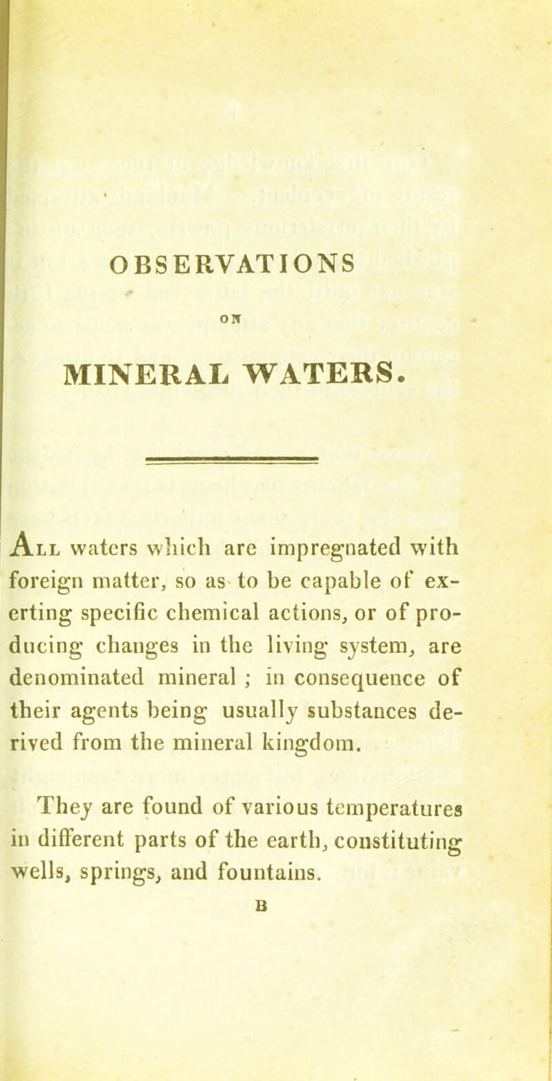 OBSERVATIONS O IT MINERAL WATERS. All waters which are impregnated with foreign matter, so as to be capable of ex- erting specific chemical actions, or of pro- ducing changes in the living system, are denominated mineral ; in consequence of their agents being usually substances de- rived from the mineral kingdom. They are found of various temperatures in different parts of the earth, constituting wells, springs, and fountains. B