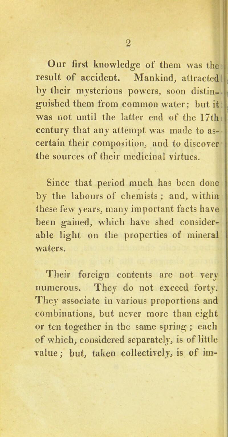 Our first knowledge of them was the result of accident. Mankind, attracted by their mysterious powers, soon distin- guished them from common water; but it was not until the latter end of the 17th century that any attempt was made to as- certain their composition, and to discover the sources of their medicinal virtues. Since that period much has been done by the labours of chemists ; and, within these few years, many important facts have been gained, which have shed consider- able light on the properties of mineral waters. Their foreign contents are not very numerous. They do not exceed forty. They associate in various proportions and combinations, but never more than eight or ten together in the same spring ; each of which, considered separately, is of little value; but, taken collectively, is of im-