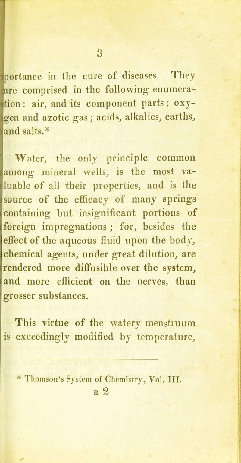 portance in the cure of diseases. They are comprised in the following enumera- tion : air, and its component parts; oxy- gen and azotic gas; acids, alkalies, earths, and salts.* Water, the only principle common among mineral wells, is the most va- luable of all their properties, and is the source of the efficacy of many springs containing but insignificant portions of foreign impregnations; for, besides the effect of the aqueous fluid upon the body, chemical agents, under great dilution, are rendered more diffusible over the system, and more efficient on the nerves, than grosser substances. This virtue of the watery menstruum is exceedingly modified by temperature. * Thomson’s System of Chemistry, Vol. III. B 2 ✓