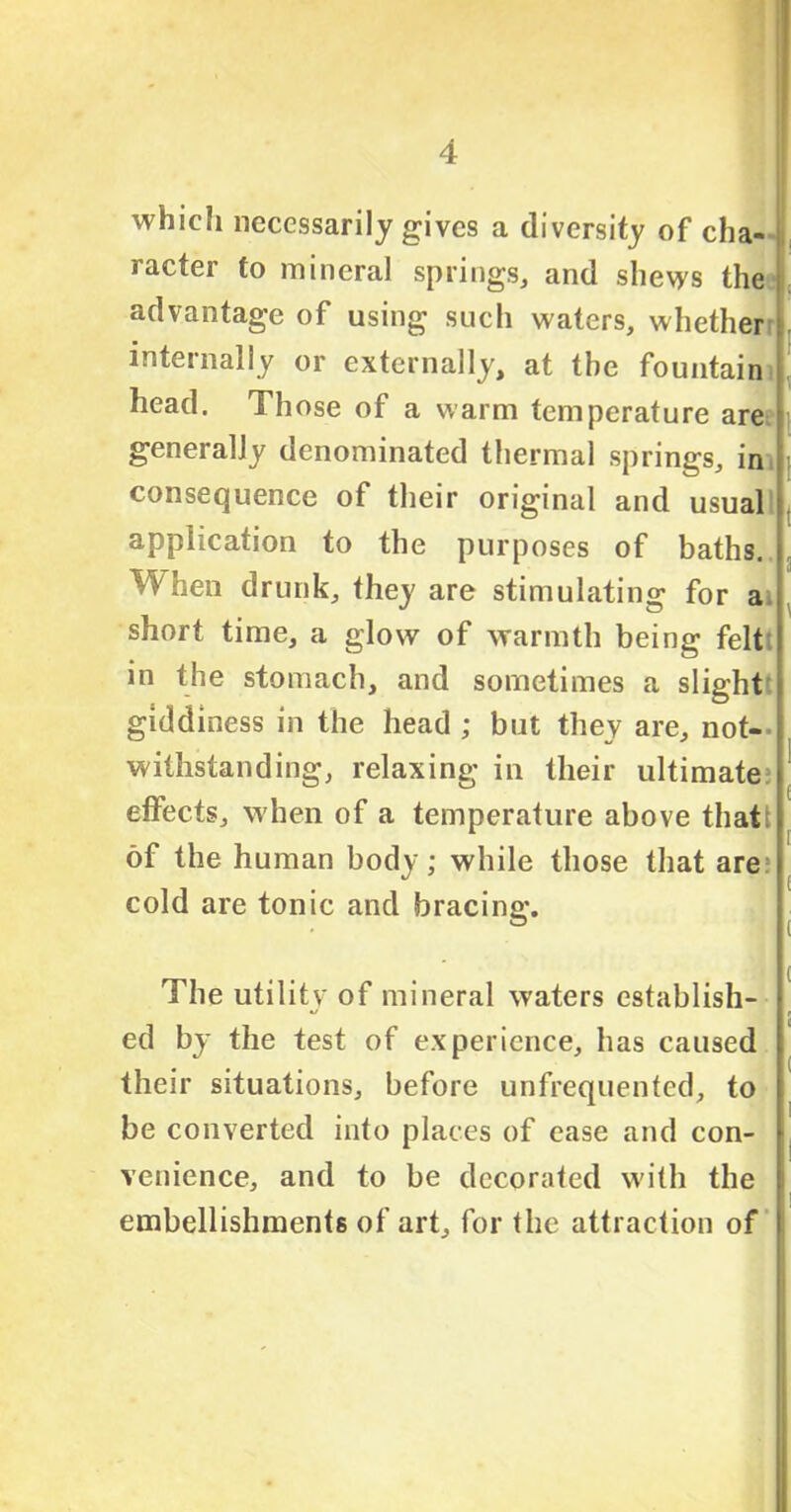 which necessarily gives a diversity of cha- racter to mineral springs, and shews the advantage of using such waters, whether internally or externally, at the fountain head. Those of a warm temperature are generally denominated thermal springs, in consequence of their original and usual application to the purposes of baths. When drunk, they are stimulating for a short time, a glow of warmth being felt in the stomach, and sometimes a slight giddiness in the head ; but they are, not- withstanding, relaxing in their ultimate effects, when of a temperature above thatt of the human body; while those that are cold are tonic and bracing. The utility of mineral waters establish- ed by the test of experience, has caused their situations, before unfrequented, to be converted into places of ease and con- venience, and to be decorated with the embellishments of art, for the attraction of
