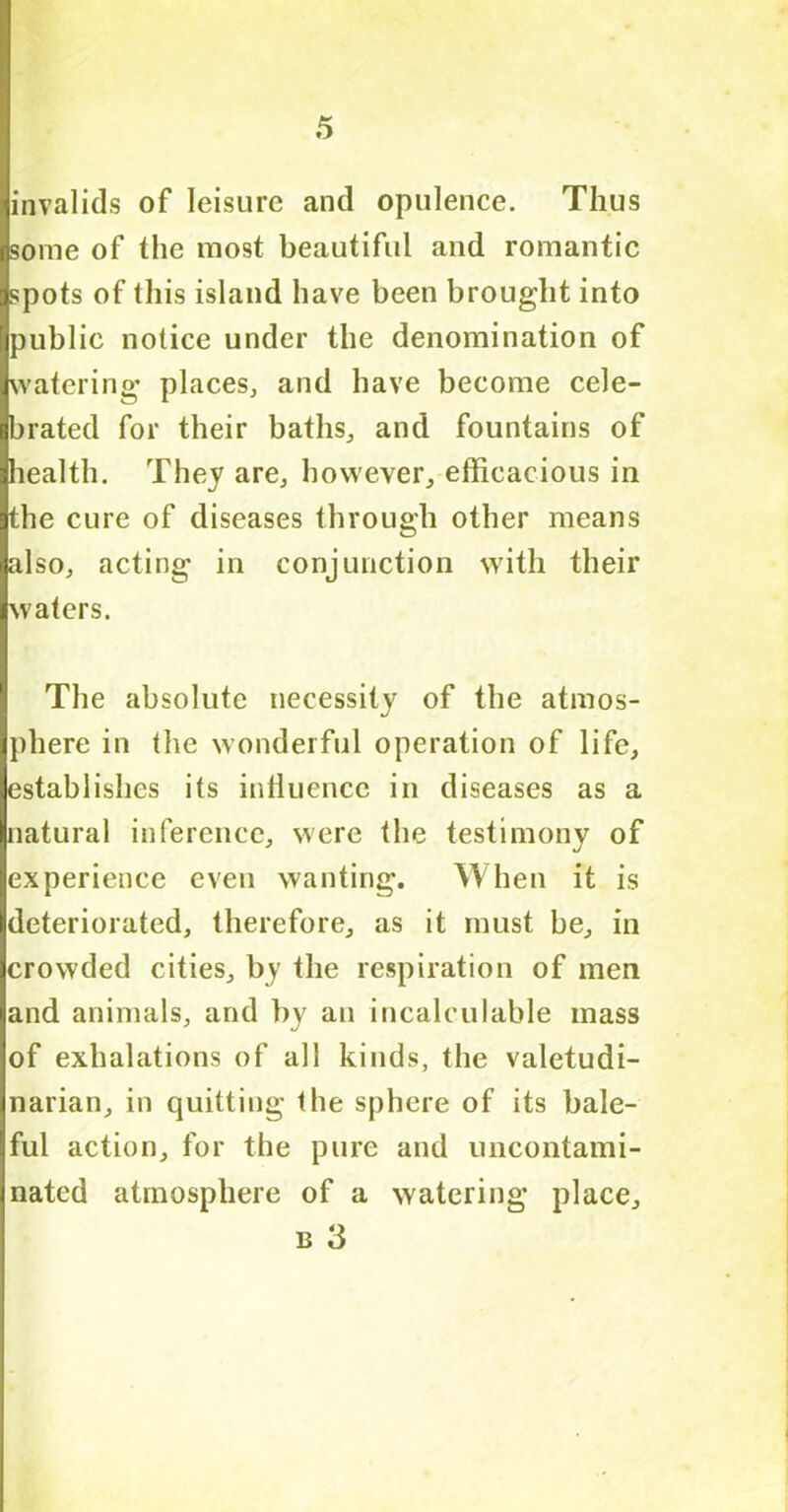 invalids of leisure and opulence. Thus some of the most beautiful and romantic spots of this island have been brought into public notice under the denomination of watering places, and have become cele- brated for their baths, and fountains of health. They are, however, efficacious in the cure of diseases through other means also, acting in conjunction with their waters. The absolute necessity of the atmos- phere in the wonderful operation of life, establishes its influence in diseases as a natural inference, were the testimony of experience even wanting. When it is deteriorated, therefore, as it must be, in crowded cities, by the respiration of men and animals, and by an incalculable mass of exhalations of all kinds, the valetudi- narian, in quitting the sphere of its bale- ful action, for the pure and uncontami- nated atmosphere of a watering place, b 3