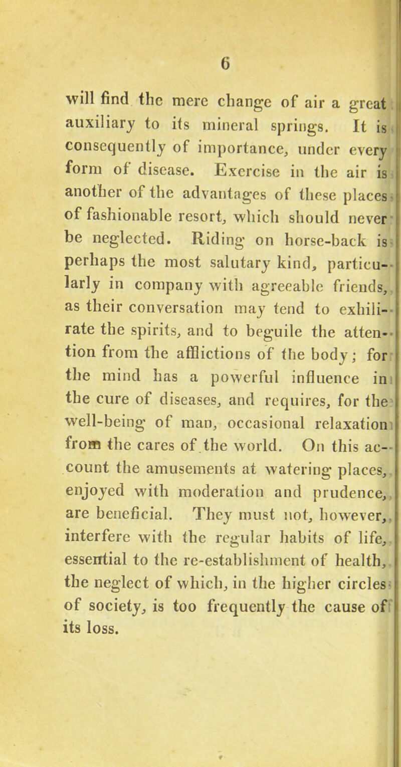 will find the mere change of air a great auxiliary to its mineral springs. It is consequently of importance, under every form of disease. Exercise in the air is another of the advantages of these places of fashionable resort, which should never be neglected. Riding on horse-back is perhaps the most salutary kind, particu- larly in company with agreeable friends, as their conversation may tend to exhili- rate the spirits, and to beguile the atten- tion from the afflictions of the body; for the mind has a powerful influence in the cure of diseases, and requires, for the well-being of man, occasional relaxation from the cares of the world. On this ac- count the amusements at watering places, enjoyed with moderation and prudence, are beneficial. They must not, however, interfere with the regular habits of life, essential to the re-establishment of health, the neglect of which, in the higher circles of society, is too frequently the cause of its loss.