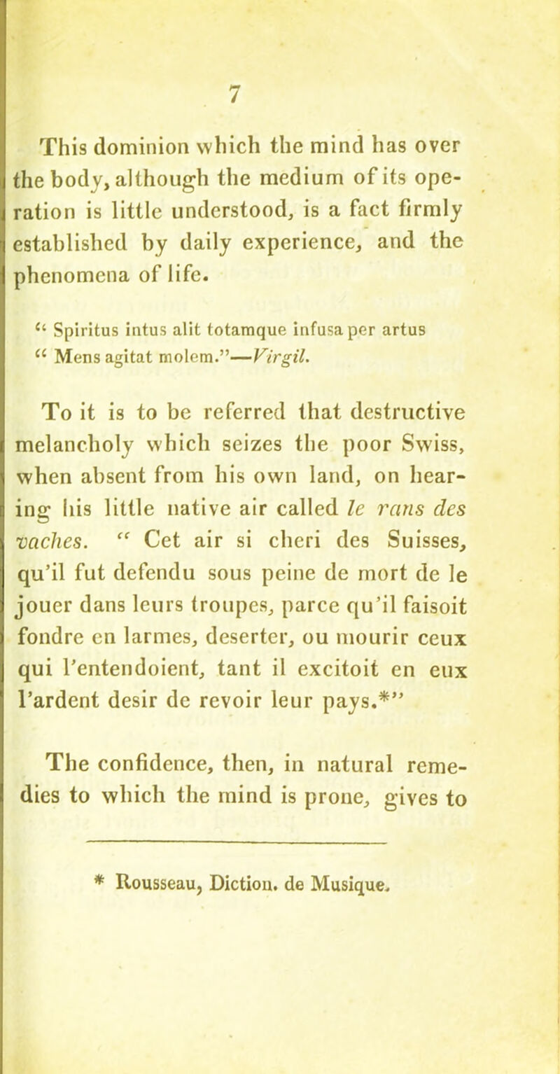 This dominion which the mind has over the body, although the medium of its ope- ration is little understood, is a fact firmly established by daily experience, and the phenomena of life. c‘ Spiritus intus alit totaraque infusaper artus u Mensagitat molem.”—Virgil. To it is to be referred that destructive melancholy which seizes the poor Swiss, when absent from his own land, on hear- ing his little native air called le reins cles vaches. “ Cet air si cheri des Suisses, qu’il fut defendu sous peine de mort de le jouer dans leurs troupes, parce qu’il faisoit fondre cn larmes, deserter, ou mourir ceux qui l'entendoient, tant il excitoit en eux l’ardent desir de revoir leur pays.*” The confidence, then, in natural reme- dies to which the mind is prone, gives to * Rousseau, Diction, de Musique.