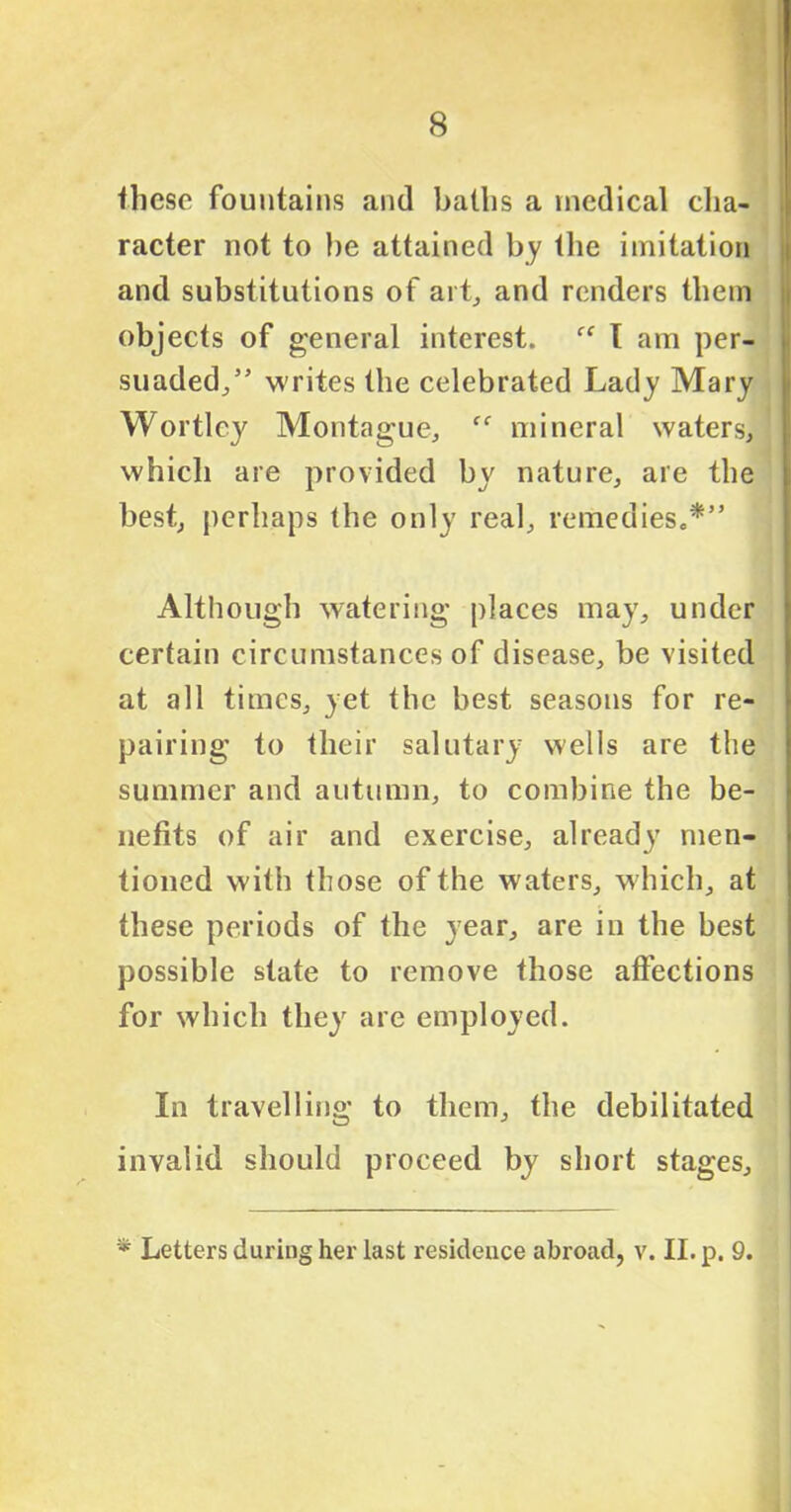 these fountains and baths a medical cha- racter not to be attained by the imitation and substitutions of ai t, and renders them objects of general interest. c< T am per- suaded/’ writes the celebrated Lady Mary Wortlcy Montague, mineral waters, which are provided by nature, are the best, perhaps the only real, remedies.*” Although watering places may, under certain circumstances of disease, be visited at all times, yet the best seasons for re- pairing to their salutary wells are the summer and autumn, to combine the be- nefits of air and exercise, already men- tioned with those of the waters, which, at these periods of the year, are in the best possible state to remove those affections for which they are employed. In travelling to them, the debilitated invalid should proceed by short stages. * Letters during her last residence abroad, v. II. p. 9.